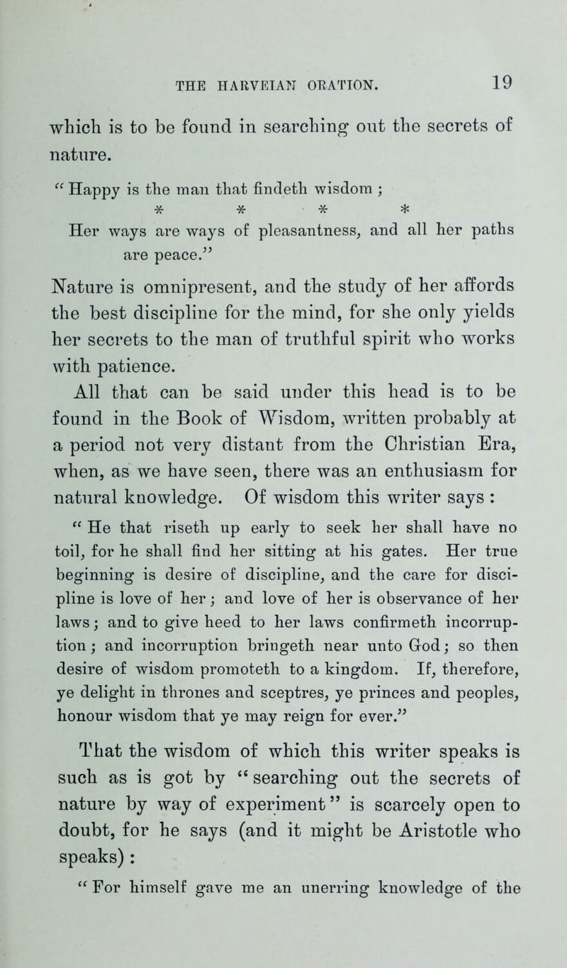 which is to be found in searching out the secrets of nature. “ Happy is the man that findeth wisdom ; * * * * Her ways are ways of pleasantness, and all her paths are peace.” Nature is omnipresent, and the study of her affords the best discipline for the mind, for she only yields her secrets to the man of truthful spirit who works with patience. All that can be said under this head is to be found in the Book of Wisdom, written probably at a period not very distant from the Christian Era, when, as we have seen, there was an enthusiasm for natural knowledge. Of wisdom this writer says : “ He that riseth up early to seek her shall have no toil, for he shall find her sitting at his gates. Her true beginning is desire of discipline, and the care for disci- pline is love of her; and love of her is observance of her laws; and to give heed to her laws confirmeth incorrup- tion ; and incorruption bringeth near unto God; so then desire of wisdom promoteth to a kingdom. If, therefore, ye delight in thrones and sceptres, ye princes and peoples, honour wisdom that ye may reign for ever.” That the wisdom of which this writer speaks is such as is got by “ searching out the secrets of nature by way of experiment ” is scarcely open to doubt, for he says (and it might be Aristotle who speaks): “ For himself gave me an unerring knowledge of the