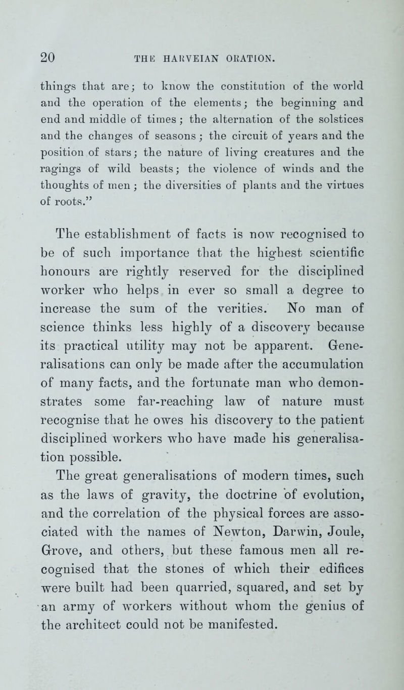 things that are; to know the constitution of the world and the operation of the elements; the beginning and end and middle of times; the alternation of the solstices and the changes of seasons; the circuit of years and the position of stars; the nature of living creatures and the ragings of wild beasts; the violence of winds and the thoughts of men ; the diversities of plants and the virtues of roots.” The establishment of facts is now recognised to be of such importance that the highest scientific honours are rightly reserved for the disciplined worker who helps in ever so small a degree to increase the sum of the verities. No man of science thinks less highly of a discovery because its practical utility may not be apparent. Gene- ralisations can only be made after the accumulation of many facts, and the fortunate man who demon- strates some far-reaching law of nature must recognise that he owes his discovery to the patient disciplined workers who have made his generalisa- tion possible. The great generalisations of modern times, such as the laws of gravity, the doctrine of evolution, and the correlation of the physical forces are asso- ciated with the names of Newton, Darwin, Joule, Grove, and others, but these famous men all re- cognised that the stones of which their edifices were built had been quarried, squared, and set by an army of workers without whom the genius of the architect could not be manifested.