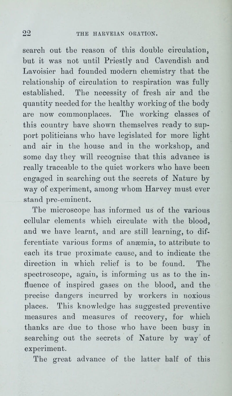 search out the reason of this double circulation, but it was not until Priestly and Cavendish and Lavoisier had founded modern chemistry that the relationship of circulation to respiration was fully established. The necessity of fresh air and the quantity needed for the healthy working of the body are now commonplaces. The working classes of this country have shown themselves ready to sup- port politicians who have legislated for more light and air in the house and in the workshop, and some day they will recognise that this advance is really traceable to the quiet workers who have been engaged in searching out the secrets of Nature by way of experiment, among whom Harvey must ever stand pre-eminent. The microscope has informed us of the various cellular elements which circulate with the blood, and we have learnt, and are still learning, to dif- ferentiate various forms of angemia, to attribute to each its true proximate cause, and to indicate the direction in which relief is to be found. The spectroscope, again, is informing us as to the in- fluence of inspired gases on the blood, and the precise dangers incurred by workers in noxious places. This knowledge has suggested preventive measures and measures of recovery, for which thanks are due to those who have been busy in searching out the secrets of Nature by way' of experiment. The great advance of the latter half of this