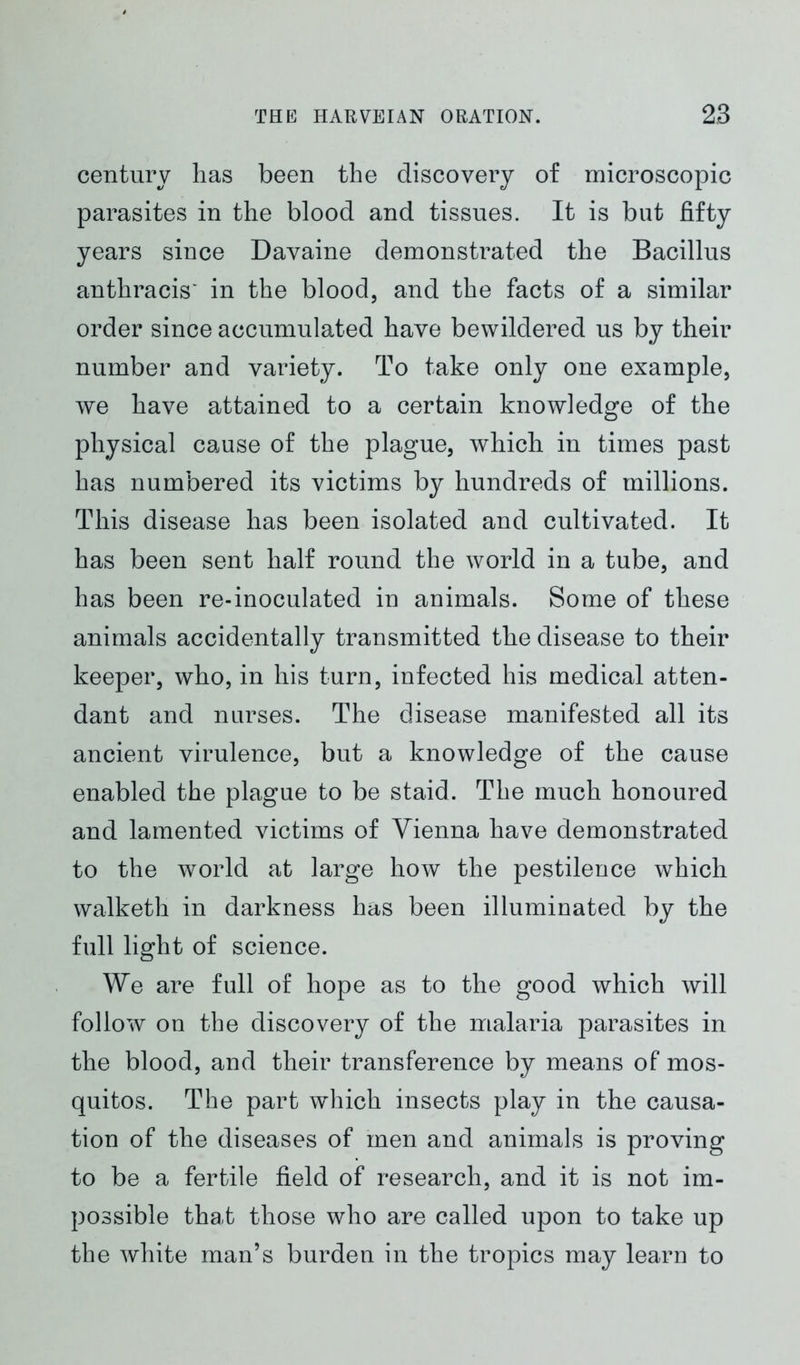 century has been the discovery of microscopic parasites in the blood and tissues. It is but fifty years since Davaine demonstrated the Bacillus anthracis' in the blood, and the facts of a similar order since accumulated have bewildered us by their number and variety. To take only one example, we have attained to a certain knowledge of the physical cause of the plague, which in times past has numbered its victims by hundreds of millions. This disease has been isolated and cultivated. It has been sent half round the world in a tube, and has been re-inoculated in animals. Some of these animals accidentally transmitted the disease to their keeper, who, in his turn, infected his medical atten- dant and nurses. The disease manifested all its ancient virulence, but a knowledge of the cause enabled the plague to be staid. The much honoured and lamented victims of Vienna have demonstrated to the world at large how the pestilence which walketh in darkness has been illuminated by the full light of science. We are full of hope as to the good which will follow on the discovery of the malaria parasites in the blood, and their transference by means of mos- quitos. The part which insects play in the causa- tion of the diseases of men and animals is proving to be a fertile field of research, and it is not im- possible that those who are called upon to take up the white man’s burden in the tropics may learn to