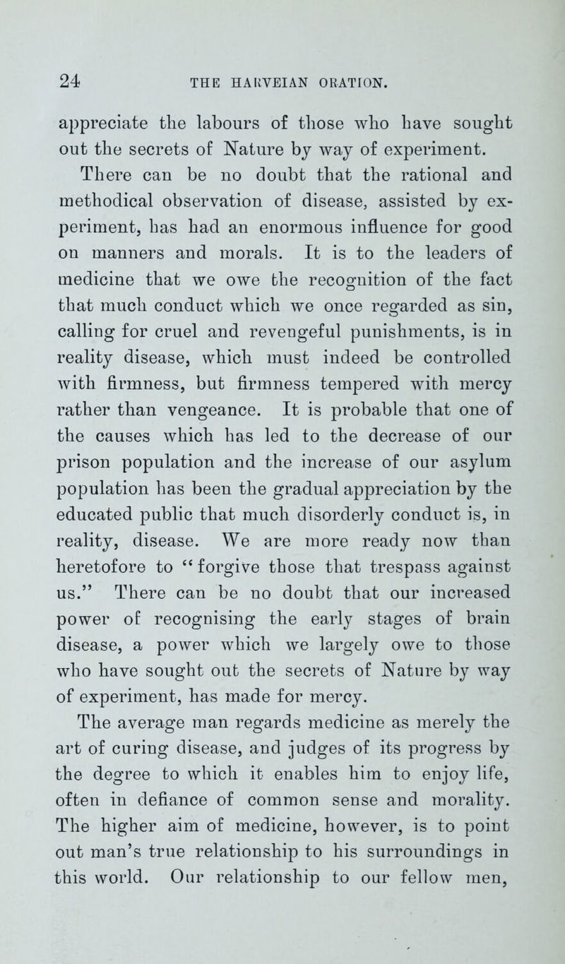 appreciate the labours of those who have sought out the secrets of Nature by way of experiment. There can be no doubt that the rational and methodical observation of disease, assisted by ex- periment, has had an enormous influence for good on manners and morals. It is to the leaders of medicine that we owe the recognition of the fact that much conduct which we once regarded as sin, calling for cruel and revengeful punishments, is in reality disease, which must indeed be controlled with firmness, but firmness tempered with mercy rather than vengeance. It is probable that one of the causes which has led to the decrease of our prison population and the increase of our asylum population lias been the gradual appreciation by the educated public that much disorderly conduct is, in reality, disease. We are more ready now than heretofore to “ forgive those that trespass against us.” There can be no doubt that our increased power of recognising the early stages of brain disease, a power which we largely owe to those who have sought out the secrets of Nature by way of experiment, has made for mercy. The average man regards medicine as merely the art of curing disease, and judges of its progress by the degree to which it enables him to enjoy life, often in defiance of common sense and morality. The higher aim of medicine, however, is to point out man’s true relationship to his surroundings in this world. Our relationship to our fellow men,