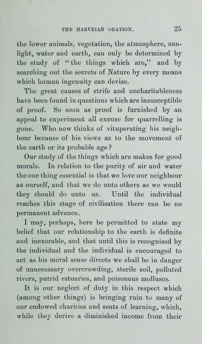 the lower animals, vegetation, the atmosphere, sun- light, water and earth, can only be determined by the study of <c the things which are,,, and by searching out the secrets of Nature by every means which human ingenuity can devise. The great causes of strife and uncharitableness have been found in questions which are insusceptible of proof. So soon as proof is furnished by an appeal to experiment all excuse for quarrelling is gone. Who now thinks of vituperating his neigh- bour because of his views as to the movement of the earth or its probable age ? Our study of the things which are makes for good morals. In relation to the purity of air and water the one thing essential is that we love our neighbour as ourself, and that we do unto others as we would they should do unto us. Until the individual reaches this stage of civilisation there can be no permanent advance. I may, perhaps, here be permitted to state my belief that our relationship to the earth is definite and inexorable, and that until this is recognised by the individual and the individual is encouraged to act as his moral sense directs we shall be in danger of unnecessary overcrowding, sterile soil, polluted rivers, putrid estuaries, and poisonous molluscs. It is our neglect of duty in this respect which (among other things) is bringing ruin to many of our endowed charities and seats of learning, which, while they derive a diminished income from their