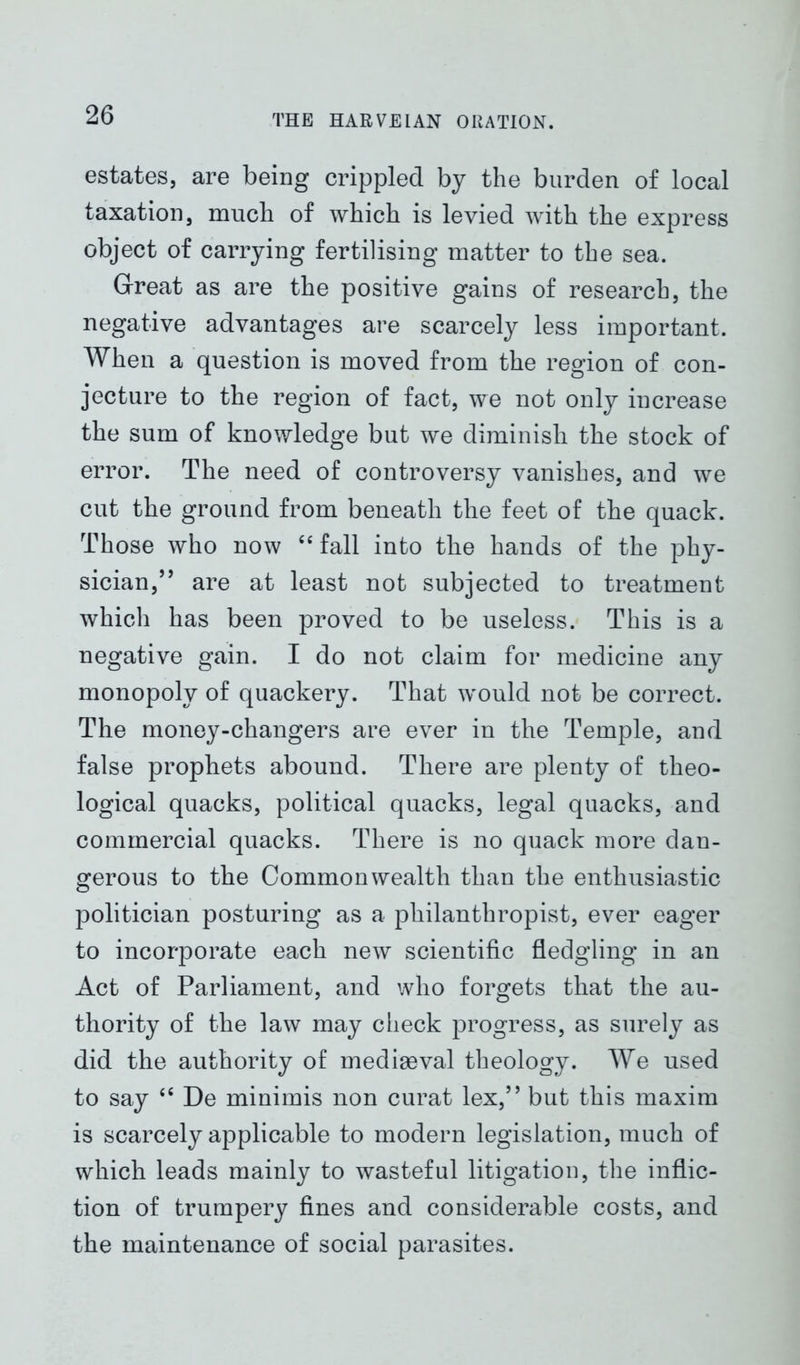 estates, are being crippled by the burden of local taxation, much of which is levied with the express object of carrying fertilising matter to the sea. Great as are the positive gains of research, the negative advantages are scarcely less important. When a question is moved from the region of con- jecture to the region of fact, we not only increase the sum of knowledge but we diminish the stock of error. The need of controversy vanishes, and we cut the ground from beneath the feet of the quack. Those who now “ fall into the hands of the phy- sician,” are at least not subjected to treatment which has been proved to be useless. This is a negative gain. I do not claim for medicine any monopoly of quackery. That would not be correct. The money-changers are ever in the Temple, and false prophets abound. There are plenty of theo- logical quacks, political quacks, legal quacks, and commercial quacks. There is no quack more dan- gerous to the Commonwealth than the enthusiastic politician posturing as a philanthropist, ever eager to incorporate each new scientific fledgling in an Act of Parliament, and who forgets that the au- thority of the law may check progress, as surely as did the authority of mediaeval theology. We used to say “ De minimis non curat lex,” but this maxim is scarcely applicable to modern legislation, much of which leads mainly to wasteful litigation, the inflic- tion of trumpery fines and considerable costs, and the maintenance of social parasites.