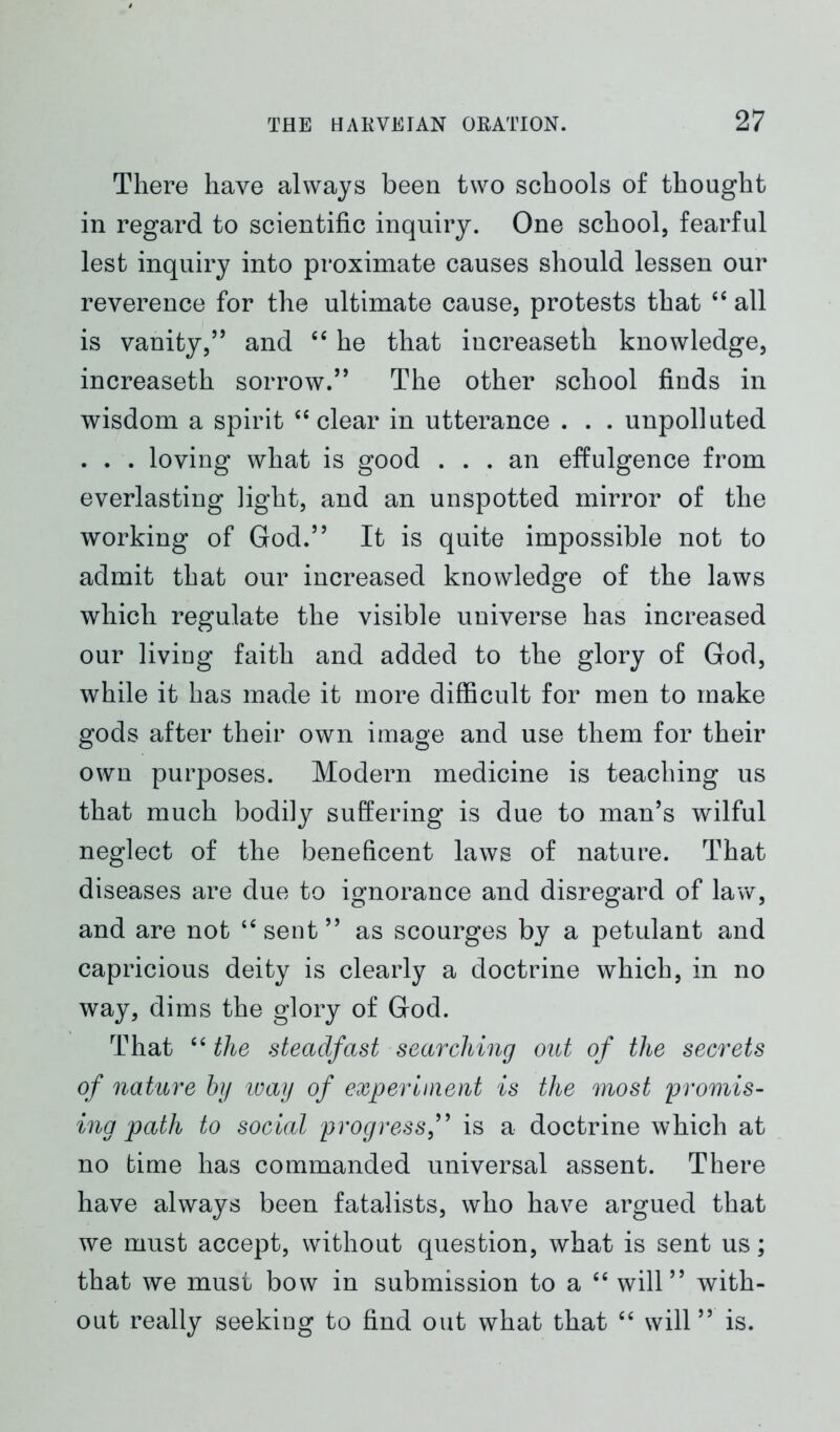 There have always been two schools of thought in regard to scientific inquiry. One school, fearful lest inquiry into proximate causes should lessen our reverence for the ultimate cause, protests that “ all is vanity,” and “ he that increaseth knowledge, increaseth sorrow.” The other school finds in wisdom a spirit “clear in utterance . . . unpolluted . . . loving what is good ... an effulgence from everlasting light, and an unspotted mirror of the working of God.” It is quite impossible not to admit that our increased knowledge of the laws which regulate the visible universe has increased our living faith and added to the glory of God, while it has made it more difficult for men to make gods after their own image and use them for their own purposes. Modern medicine is teaching us that much bodily suffering is due to man’s wilful neglect of the beneficent laws of nature. That diseases are due to ignorance and disregard of law, and are not “ sent ” as scourges by a petulant and capricious deity is clearly a doctrine which, in no way, dims the glory of God. That “ the steadfast searching out of the secrets of nature by way of experiment is the most promis- ing path to social progress,” is a doctrine which at no time has commanded universal assent. There have always been fatalists, who have argued that we must accept, without question, what is sent us; that we must bow in submission to a “ will” with- out really seeking to find out what that “ will ” is.