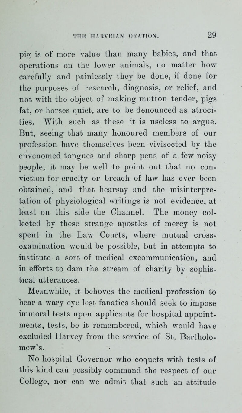 pig is of more value than many babies, and that operations on the lower animals, no matter how carefully and painlessly they be done, if done for the purposes of research, diagnosis, or relief, and not with the object of making mutton tender, pigs fat, or horses quiet, are to be denounced as atroci- ties. With such as these it is useless to argue. But, seeing that many honoured members of our profession have themselves been vivisected by the envenomed tongues and sharp pens of a few noisy people, it may be well to point out that no con- viction for crueltv or breach of law has ever been obtained, and that hearsay and the misinterpre- tation of physiological writings is not evidence, at least on this side the Channel. The money col- lected by these strange apostles of mercy is not spent in the Law Courts, where mutual cross- examination would be possible, but in attempts to institute a sort of medical excommunication, and in efforts to dam the stream of charity by sophis- tical utterances. Meanwhile, it behoves the medical profession to bear a wary eye lest fanatics should seek to impose immoral tests upon applicants for hospital appoint- ments, tests, be it remembered, which would have excluded Harvey from the service of St. Bartholo- mew’s. No hospital Governor who coquets with tests of this kind can possibly command the respect of our College, nor can we admit that such an attitude