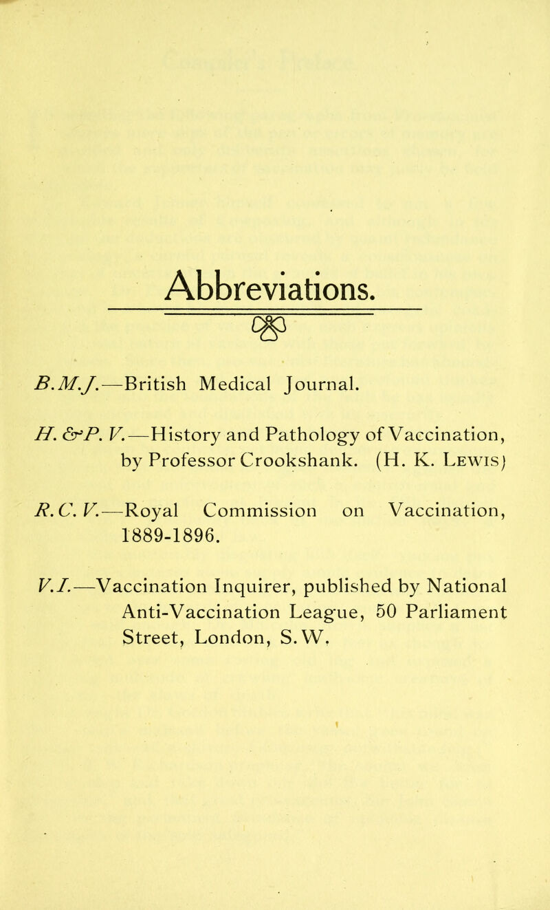 Abbreviations. <W B.M.J.—British Medical Journal. H. &r'P. V.—History and Pathology of Vaccination, by Professor Crookshank. (H. K. Lewis) R.C.V.—Royal Commission on Vaccination, 1889-1896. V.I.—Vaccination Inquirer, published by National Anti-Vaccination Leag'ue, 50 Parliament Street, London, S.W.