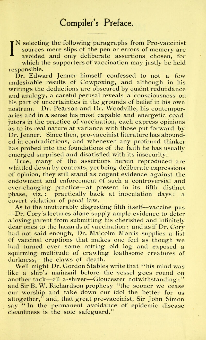 Compiler’s Preface. IN selecting the following* paragraphs from Pro-vaccinist sources mere slips of the pen or errors of memory are avoided and only deliberate assertions chosen, for which the supporters of vaccination may justly be held responsible. Dr. Edward Jenner himself confessed to not a few undesirable results of Cowpoxing, and although in his writings the deductions are obscured by quaint redundance and analogy, a careful perusal reveals a consciousness on his part of uncertainties in the grounds of belief in his own nostrum. Dr. Pearson and Dr. Woodville, his contempor- aries and in a sense his most capable and energetic coad- jutors in the practice of vaccination, each express opinions as to its real nature at variance with those put forward by Dr. Jenner. Since then, pro-vaccinist literature has abound- ed in contradictions, and whenever any profound thinker has probed into the foundations of the faith he has usually emerged surprised and disatisfied with its insecurity. True, many of the assertions herein reproduced are whittled down by contexts, yet being deliberate expressions of opinion, they still stand as cogent evidence against the endowment and enforcement of such a controversial and ever-changing practice—at present in its fifth distinct phase, viz. : practically back at inoculation days: a covert violation of penal law. As to the unutterably disg*usting filth itself—vaccine pus —Dr. Cory’s lectures alone supply ample evidence to deter a loving parent from submitting* his cherished and infinitely dear ones to the hazards of vaccination ; and as if Dr. Cory had not said enough, Dr. Malcolm Morris supplies a list of vaccinal eruptions that makes one feel as though we had turned over some rotting old log* and exposed a squirming multitude of crawling loathsome creatures of darkness,—the claws of death. Well might Dr. Gordon Stables write that “his mind was like a ship’s mainsail before the vessel goes round on another tack—all a-shiver—Gloucester notwithstanding ; ” and Sir B. W. Richardson prophesy “the sooner we cease our worship and take down our idol the better for us altogether,” and, that great pro-vaccinist, Sir John Simon say “ In the permanent avoidance of epidemic disease cleanliness is the sole safeguard.”