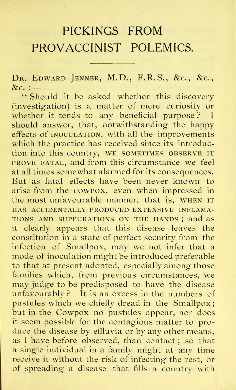 PROVACCINIST POLEMICS. Dr. Edward Jenner, M.D., F.R. S., &c., &c., &c. “ Should it be asked whether this discovery (investigation) is a matter of mere curiosity or whether it tends to any beneficial purpose ? I should answer, that, notwithstanding the happy effects of inoculation, with all the improvements which the practice has received since its introduc- tion into this country, we sometimes observe it prove fatal, and from this circumstance we feel at all times somewhat alarmed for its consequences. But as fatal effects have been never known to arise from the cowpox, even when impressed in the most unfavourable manner, that is, when it HAS ACCIDENTALLY PRODUCED EXTENSIVE INFLAMA- TIONS AND SUPPURATIONS ON THE HANDS ; and as it clearly appears that this disease leaves the constitution in a state of perfect security from the infection of Smallpox, may we not infer that a mode of inoculation might be introduced preferable to that at present adopted, especially among those families which, from previous circumstances, we may judge to be predisposed to have the disease unfavourably? It is an excess in the numbers of pustules which we chiefly dread in the Smallpox ; but in the Cowpox no pustules appear, nor does it seem possible for the contagious matter to pro- duce the disease by effluvia or by any other means, as I have before observed, than contact ; so that a single individual in a family might at any time receive it without the risk of infecting the rest, or of spreading* a disease that fills a country with