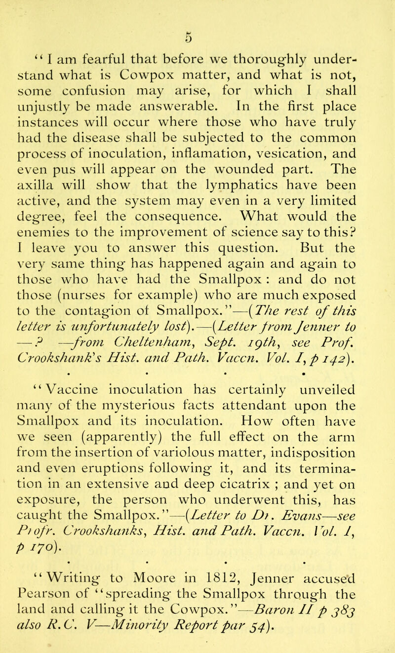 stand what is Cowpox matter, and what is not, some confusion may arise, for which I shall unjustly be made answerable. In the first place instances will occur where those who have truly had the disease shall be subjected to the common process of inoculation, inflamation, vesication, and even pus will appear on the wounded part. The axilla will show that the lymphatics have been active, and the system may even in a very limited degree, feel the consequence. What would the enemies to the improvement of science say to this? I leave you to answer this question. But the very same thing' has happened again and again to those who have had the Smallpox : and do not those (nurses for example) who are much exposed to the contagion of Smallpox. —(The rest of this letter is unfortunately lost).—(Letter from Jenner to — ? —from Cheltenham, Sept, igth, see Prof. Crookshank's Hist, and Path. Vaccn. Vol. fp 142). • • • • “Vaccine inoculation has certainly unveiled many of the mysterious facts attendant upon the Smallpox and its inoculation. How often have we seen (apparently) the full effect on the arm from the insertion of variolous matter, indisposition and even eruptions following it, and its termina- tion in an extensive and deep cicatrix ; and yet on exposure, the person who underwent this, has caught the Smallpox.”—■(.Letter to Dr. Evans—see Piofr. Crookshanks, Hist, and Path. Vaccn. Vol. f p 170)- • • • • “Writing to Moore in 1812, Jenner accused Pearson of “spreading the Smallpox through the land and calling it the Cowpox.”—Baron II p j8j also R.C. V—Minority Report par 54).