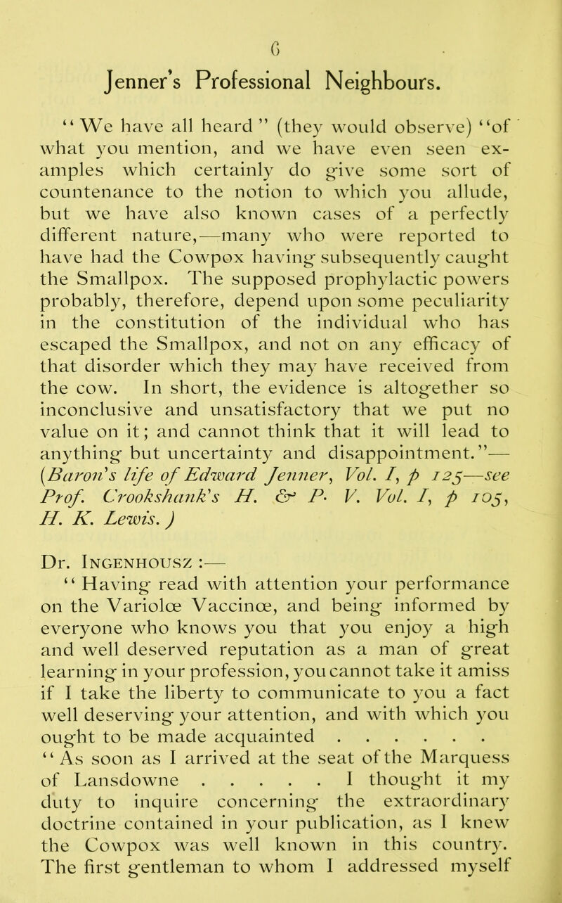 Jenner’s Professional Neighbours. “ We have all heard ” (they would observe) “of what you mention, and we have even seen ex- amples which certainly do give some sort of countenance to the notion to which you allude, but we have also known cases of a perfectly different nature,-—many who were reported to have had the Cowpox having- subsequently caught the Smallpox. The supposed prophylactic powers probably, therefore, depend upon some peculiarity in the constitution of the individual who has escaped the Smallpox, and not on any efficacy of that disorder which they may have received from the cow. In short, the evidence is altogether so inconclusive and unsatisfactory that we put no value on it; and cannot think that it will lead to anything- but uncertainty and disappointment.”— (.Baron's life of Edward Jenner, VoL /, p 125—see Prof. Crook shank's H. & P. V. Vol. /, p /05, H. K. Lewis.) Dr. Ingenhousz :■— “ Having- read with attention your performance on the Variolce Vaccinoe, and being- informed by everyone who knows you that you enjoy a hig-h and well deserved reputation as a man of great learning- in your profession, you cannot take it amiss if I take the liberty to communicate to you a fact well deserving- your attention, and with which you ought to be made acquainted “ As soon as I arrived at the seat of the Marquess of Lansdowne I thought it my duty to inquire concerning the extraordinary doctrine contained in your publication, as I knew the Cowpox was well known in this country. The first gentleman to whom I addressed myself