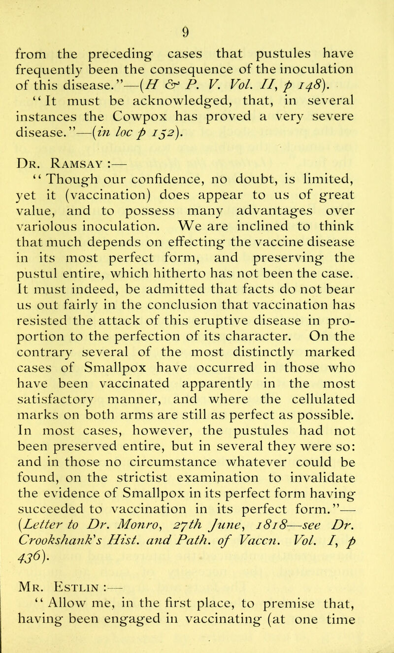 from the preceding- cases that pustules have frequently been the consequence of the inoculation of this disease.”—(H & P. V. Vol. //, p 148). “ It must be acknowledged, that, in several instances the Cowpox has proved a very severe disease.”—(in loc p 132). Dr. Ramsay :— “ Thoug-h our confidence, no doubt, is limited, yet it (vaccination) does appear to us of great value, and to possess many advantages over variolous inoculation. We are inclined to think that much depends on effecting the vaccine disease in its most perfect form, and preserving the pustul entire, which hitherto has not been the case. It must indeed, be admitted that facts do not bear us out fairly in the conclusion that vaccination has resisted the attack of this eruptive disease in pro- portion to the perfection of its character. On the contrary several of the most distinctly marked cases of Smallpox have occurred in those who have been vaccinated apparently in the most satisfactory manner, and where the cellulated marks on both arms are still as perfect as possible. In most cases, however, the pustules had not been preserved entire, but in several they were so: and in those no circumstance whatever could be found, on the strictist examination to invalidate the evidence of Smallpox in its perfect form having succeeded to vaccination in its perfect form.”— (Letter to Dr. Monro, June, 1818—see Dr. CrookshanP s Hist, and Path, of Vaccn. Vol. /, p 436)- Mr. Estlin :■— “ Allow me, in the first place, to premise that, having been engaged in vaccinating (at one time