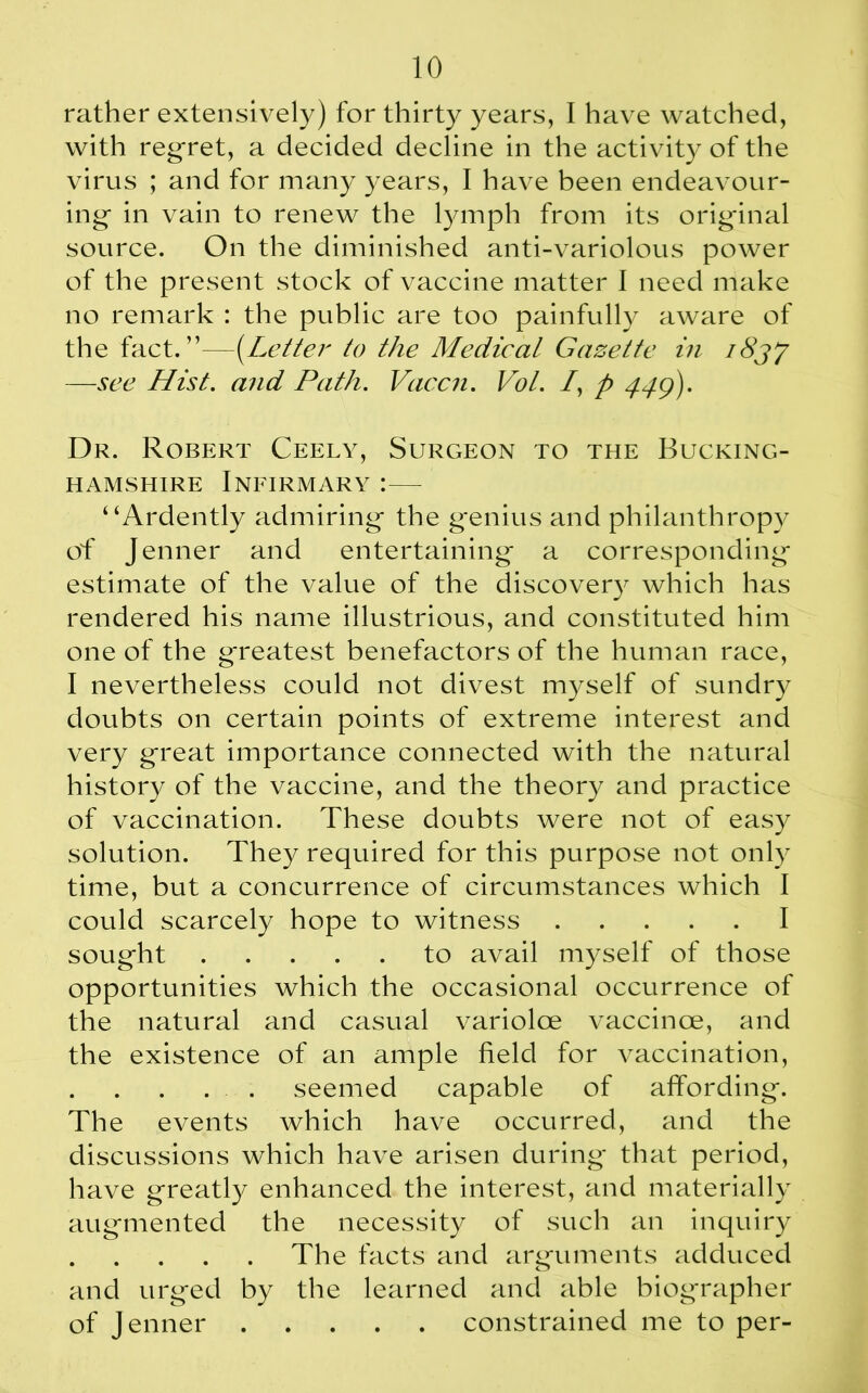 rather extensively) for thirty years, I have watched, with regret, a decided decline in the activity of the virus ; and for many years, I have been endeavour- ing* in vain to renew the lymph from its original source. On the diminished anti-variolous power of the present stock of vaccine matter I need make no remark : the public are too painfully aware of the fact.”—(Letter to the Medical Gazette in i8jy —see Hist, and Path. Vaccn. Vol. /, p 449). Dr. Robert Ceely, Surgeon to the Bucking- hamshire Infirmary :— “Ardently admiring* the g*enius and philanthropy of Jenner and entertaining* a corresponding* estimate of the value of the discovery which has rendered his name illustrious, and constituted him one of the g*reatest benefactors of the human race, I nevertheless could not divest myself of sundry doubts on certain points of extreme interest and very great importance connected with the natural history of the vaccine, and the theory and practice of vaccination. These doubts were not of easy solution. They required for this purpose not only time, but a concurrence of circumstances which I could scarcely hope to witness I soug-ht to avail myself of those opportunities which the occasional occurrence of the natural and casual varioloe vaccince, and the existence of an ample field for vaccination, seemed capable of affording*. The events which have occurred, and the discussions which have arisen during* that period, have greatly enhanced the interest, and materially augmented the necessity of such an inquiry The facts and arguments adduced and urged by the learned and able biographer of Jenner constrained me to per-