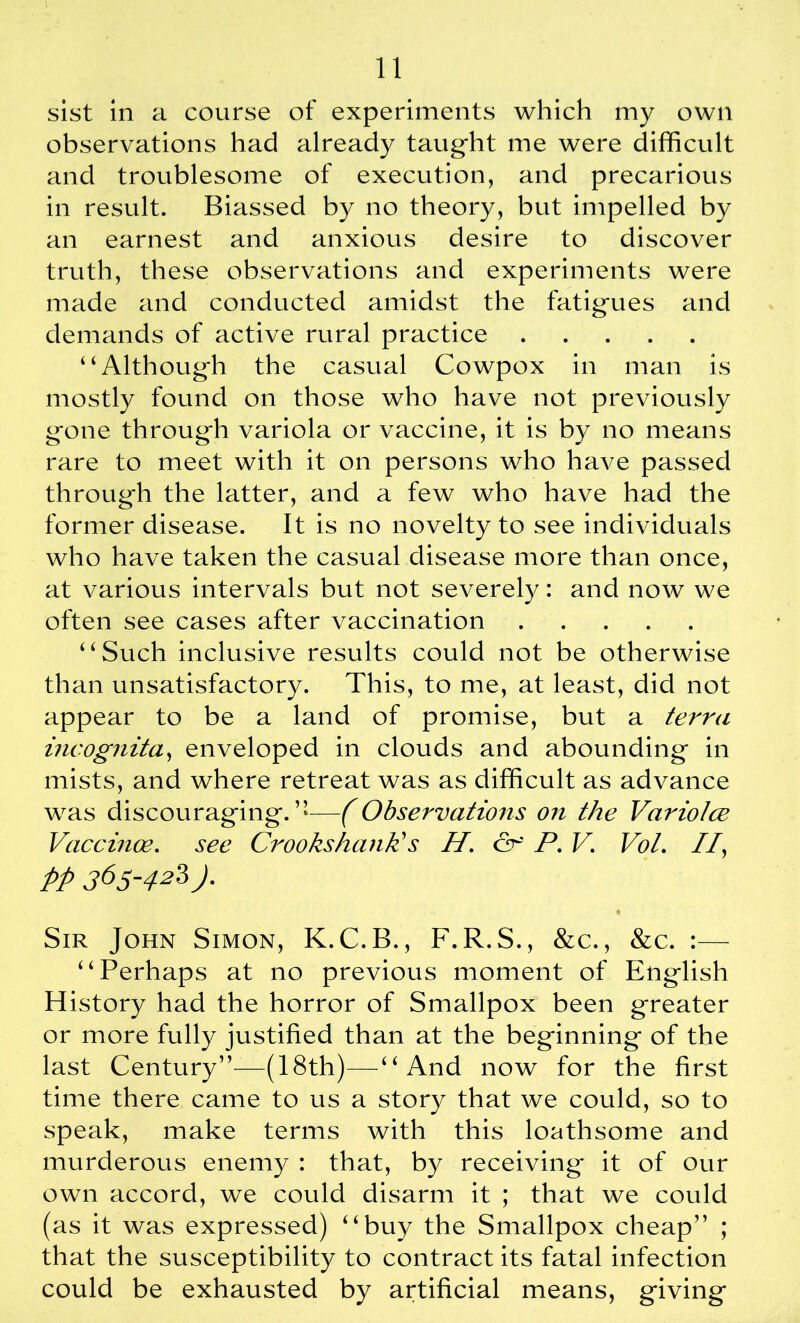 sist in a course of experiments which my own observations had already taught me were difficult and troublesome of execution, and precarious in result. Biassed by no theory, but impelled by an earnest and anxious desire to discover truth, these observations and experiments were made and conducted amidst the fatig*ues and demands of active rural practice “Although the casual Cowpox in man is mostly found on those who have not previously gone through variola or vaccine, it is by no means rare to meet with it on persons who have passed through the latter, and a few who have had the former disease. It is no novelty to see individuals who have taken the casual disease more than once, at various intervals but not severely: and now we often see cases after vaccination “Such inclusive results could not be otherwise than unsatisfactory. This, to me, at least, did not appear to be a land of promise, but a terra incognita, enveloped in clouds and abounding in mists, and where retreat was as difficult as advance was discouraging.”—(Observations on the Variotce Vaccinoe. see Crooks hank's H. & P. V. Vot. //, pp 365-42Z)■ Sir John Simon, K. C.B., F.R.S., &c., &c. :— ‘ ‘ Perhaps at no previous moment of English History had the horror of Smallpox been greater or more fully justified than at the beginning of the last Century”—(18th)—“And now for the first time there came to us a story that we could, so to speak, make terms with this loathsome and murderous enemy : that, by receiving it of our own accord, we could disarm it ; that we could (as it was expressed) “buy the Smallpox cheap” ; that the susceptibility to contract its fatal infection could be exhausted by artificial means, giving