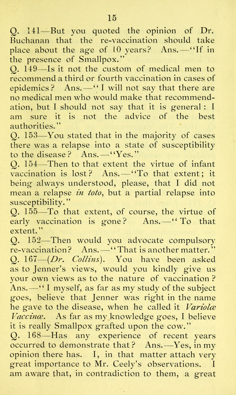 Q. 141—But you quoted the opinion of Dr. Buchanan that the re-vaccination should take place about the age of 10 years? Ans.—“If in the presence of Smallpox.” Q. 149—Is it not the custom of medical men to recommend a third or fourth vaccination in cases of epidemics? Ans.—“ I will not say that there are no medical men who would make that recommend- ation, but I should not say that it is general : I am sure it is not the advice of the best authorities. ” Q. 153—You stated that in the majority of cases there was a relapse into a state of susceptibility to the disease ? Ans. — “Yes.” Q. 154—Then to that extent the virtue of infant vaccination is lost? Ans. — “To that extent; it being* always understood, please, that I did not mean a relapse in toto, but a partial relapse into susceptibility. ” Q. 155—To that extent, of course, the virtue of early vaccination is gone? Ans. — “To that extent. ” Q. 152—Then would you advocate compulsory re-vaccination? Ans. — “That is another matter.” Q. 167—(Dr. Collins). You have been asked as to Jenner’s views, would you kindly give us your own views as to the nature of vaccination ? Ans.—“ I myself, as far as my study of the subject goes, believe that Jenner was right in the name he gave to the disease, when he called it Variolce Vaccinoe. As far as my knowledge goes, I believe it is really Smallpox grafted upon the cow.” Q. 168—Has any experience of recent years occurred to demonstrate that? Ans.—Yes, in my opinion there has. I, in that matter attach very great importance to Mr. Ceely’s observations. I am aware that, in contradiction to them, a great