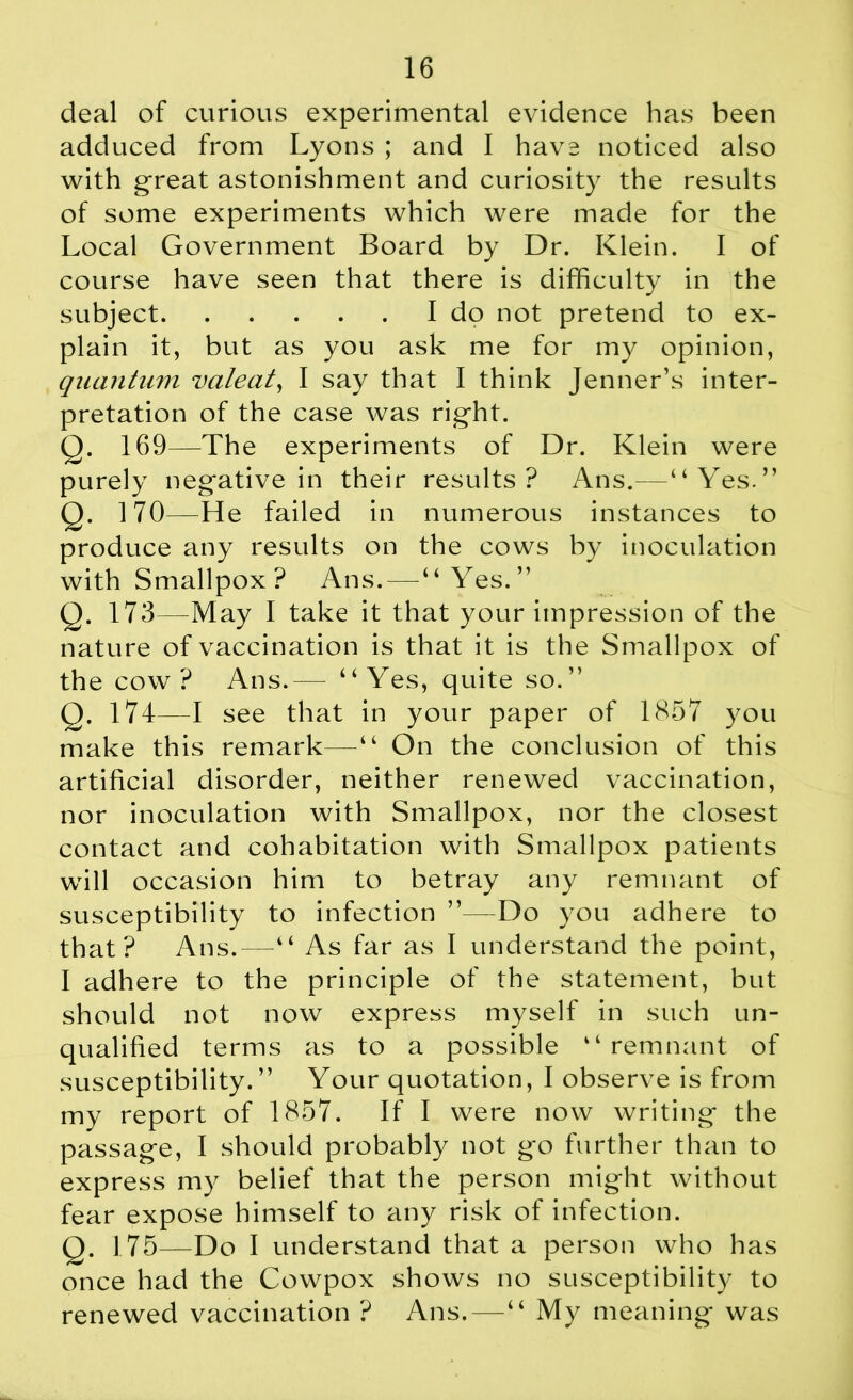 deal of curious experimental evidence has been adduced from Lyons ; and I have noticed also with great astonishment and curiosity the results of some experiments which were made for the Local Government Board by Dr. Klein. I of course have seen that there is difficulty in the subject I do not pretend to ex- plain it, but as you ask me for my opinion, quantum valeat, I say that I think Jenner’s inter- pretation of the case was rig-ht. Q. 169—The experiments of Dr. Klein were purely negative in their results? Ans.—“Yes.” Q. 170—He failed in numerous instances to produce any results on the cows by inoculation with Smallpox ? Ans.—“Yes.” Q. 173—May I take it that your impression of the nature of vaccination is that it is the Smallpox of the cow? Ans.— “Yes, quite so.” Q. 174 I see that in your paper of 1857 you make this remark—“ On the conclusion of this artificial disorder, neither renewed vaccination, nor inoculation with Smallpox, nor the closest contact and cohabitation with Smallpox patients will occasion him to betray any remnant of susceptibility to infection Do you adhere to that? Ans.—“ As far as I understand the point, I adhere to the principle of the statement, but should not now express myself in such un- qualified terms as to a possible “remnant of susceptibility.” Your quotation, I observe is from my report of 1857. If I were now writing* the passage, I should probably not go further than to express my belief that the person might without fear expose himself to any risk of infection. Q. 175—Do I understand that a person who has once had the Cowpox shows no susceptibility to renewed vaccination ? Ans.—“ My meaning was
