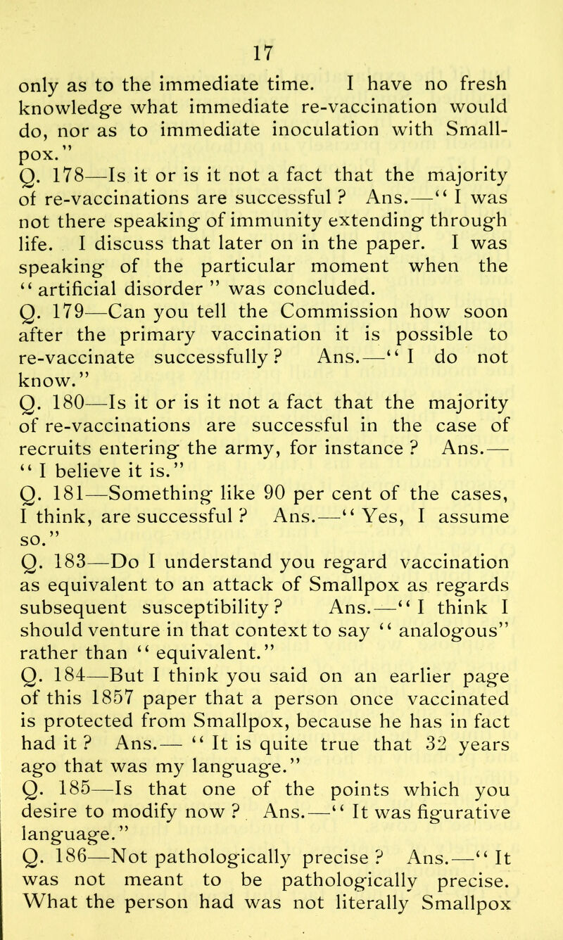 only as to the immediate time. I have no fresh knowledge what immediate re-vaccination would do, nor as to immediate inoculation with Small- pox. ” Q. 178—Is it or is it not a fact that the majority of re-vaccinations are successful ? Ans.—44 I was not there speaking of immunity extending through life. I discuss that later on in the paper. I was speaking of the particular moment when the 44 artificial disorder ” was concluded. Q. 179—Can you tell the Commission how soon after the primary vaccination it is possible to re-vaccinate successfully? Ans.—“I do not know.” Q. 180—Is it or is it not a fact that the majority of re-vaccinations are successful in the case of recruits entering the army, for instance ? Ans.— 44 I believe it is. ” Q. 181—Something like 90 per cent of the cases, I think, are successful ? Ans.—44 Yes, I assume so.” Q. 183—Do I understand you regard vaccination as equivalent to an attack of Smallpox as regards subsequent susceptibility? Ans.—44 I think I should venture in that context to say 44 analogous” rather than 44 equivalent.” Q. 184—But I think you said on an earlier page of this 1857 paper that a person once vaccinated is protected from Smallpox, because he has in fact had it? Ans.— 44 It is quite true that 32 years ago that was my languag'e.” Q. 185—Is that one of the points which you desire to modify now ? Ans.—4 4 It was figurative language. ” Q. 186—Not pathologically precise? Ans.—44 It was not meant to be pathologically precise. What the person had was not literally Smallpox