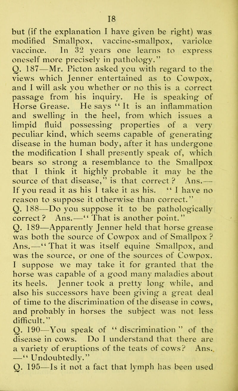 but (if the explanation I have given be right) was modified Smallpox, vaccine-smallpox, variolce vaccinoe. In 32 years one learns to express oneself more precisely in pathology.” Q. 187—Mr. Picton asked you with regard to the views which Jenner entertained as to Cowpox, and I will ask you whether or no this is a correct passage from his inquiry. He is speaking of Horse Grease. He says “It is an inflammation and swelling in the heel, from which issues a limpid fluid possessing properties of a very peculiar kind, which seems capable of generating disease in the human body, after it has undergone the modification I shall presently speak of, which bears so strong a resemblance to the Smallpox that I think it highly probable it may be the source of that disease,” is that correct ? Ans.— If you read it as his I take it as his. “ I have no reason to suppose it otherwise than correct.” Q. 188—Do you suppose it to be pathologically correct? Ans.—“ That is another point.” Q. 189—Apparently Jenner held that horse grease was both the source of Cowpox and of Smallpox ? Ans.—“ That it was itself equine Smallpox, and was the source, or one of the sources of Cowpox. I suppose we may take it for granted that the horse was capable of a good many maladies about its heels. Jenner took a pretty long while, and also his successors have been giving a great deal of time to the discrimination of the disease in cows, and probably in horses the subject was not less difficult.” Q. 190—You speak of “ discrimination ” of the disease in cows. Do I understand that there are a variety of eruptions of the teats of cows? Ans. — “ Undoubtedly.” Q. 195—Is it not a fact that lymph has been used