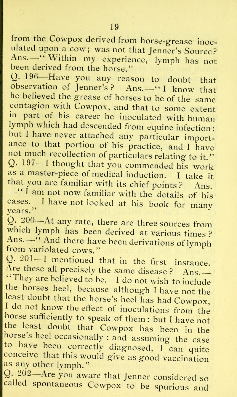 from the Cowpox derived from horse-grea.se inoc- ulated upon a. cowj was not that Jenner’s Source? ^ns* 4 4 Within my experience, lymph has not been derived from the horse.” Q. 196—Have you any reason to doubt that observation of Jenner’s ? Ans.—“ I know that he believed the grease of horses to be of the same contagion with Cowpox, and that to some extent ln part of his career he inoculated with human lymph which had descended from equine infection: but I have never attached any particular import- ance to that portion of his practice, and I have not much recollection of particulars relating to it.” Q. 197—1 thought that you commended his work as a master-piece of medical induction. I take it that you are familiar with its chief points ? Ans. — “I am not now familiar with the details of his cases. I have not looked at his book for many years.” J Q. .jOO At any rate, there are three sources from which lymph has been derived at various times ? Ans. And there have been derivations of lymph from variolated cows. ” ' Q. 201—1 mentioned that in the first instance. Are these all precisely the same disease ? Ans.— “ They are believed to be. I do not wish to include the horses heel, because although I have not the east doubt that the horse’s heel has had Cowpox, 1 do not know the effect of inoculations from the horse sufficiently to speak of them: but I have not the least doubt that Cowpox has been in the horse’s heel occasionally : and assuming the case to have been correctly diagnosed, I can quite conceive that this would give as good vaccination as any other lymph.” Are y°U aWare that Jenner considered so called spontaneous Cowpox to be spurious and