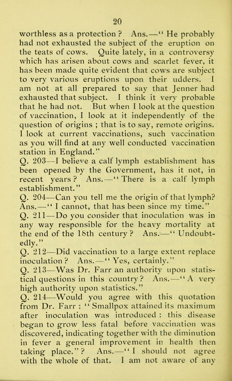 worthless as a protection ? Ans. — “ He probably had not exhausted the subject of the eruption on the teats of cows. Quite lately, in a controversy which has arisen about cows and scarlet fever, it has been made quite evident that cows are subject to very various eruptions upon their udders. I am not at all prepared to say that Jenner had exhausted that subject. I think it very probable that he had not. But when I look at the question of vaccination, I look at it independently of the question of origins ; that is to say, remote origins. I look at current vaccinations, such vaccination as you will find at any well conducted vaccination station in England.” Q. 203—I believe a calf lymph establishment has been opened by the Government, has it not, in recent years? Ans.—“There is a calf lymph establishment. ” Q. 204—Can you tell me the origin of that lymph? Ans. — “ I cannot, that has been since my time.” Q. 211—Do you consider that inoculation was in any way responsible for the heavy mortality at the end of the 18th century? Ans.—“ Undoubt- edly.” Q. 212—Did vaccination to a large extent replace inoculation ? Ans.—“Yes, certainly.” Q. 213—Was Dr. Farr an authority upon statis- tical questions in this country? Ans.—“A very high authority upon statistics.” Q. 214—Would you agree with this quotation from Dr. Farr : “ Smallpox attained its maximum after inoculation was introduced : this disease began to grow less fatal before vaccination was discovered, indicating together with the diminution in fever a general improvement in health then taking place.”? Ans.—“I should not agree with the whole of that. I am not aware of any