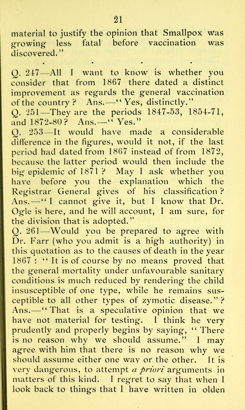 material to justify the opinion that Smallpox Was growing less fatal before vaccination was discovered. ” • • • • Q. 247—All I want to know is whether you consider that from 1867 there dated a distinct improvement as regards the general vaccination of the country ? Ans.—“ Yes, distinctly.” Q. 251—They are the periods 1847-53, 1854-71, and 1872-80? Ans.—“ Yes.” Q. 253—It would have made a considerable difference in the figures, would it not, if the last period had dated from 1867 instead of from 1872, because the latter period would then include the big epidemic of 1871 ? May I ask whether you have before you the explanation which the Registrar General gives of his classification ? Ans, — “ I cannot give it, but I know that Dr. Ogle is here, and he will account, I am sure, for the division that is adopted.” Q. 261—Would you be prepared to agree with Dr. Farr (who you admit is a high authority) in this quotation as to the causes of death in the year 1867 : “It is of course by no means proved that the general mortality under unfavourable sanitary conditions is much reduced by rendering the child insusceptible of one type, while he remains sus- ceptible to all other types of zymotic disease.”? Ans.—“That is a speculative opinion that we have not material for testing. I think he very prudently and properly begins by saying, “ There is no reason why we should assume.” I may agree with him that there is no reason why we should assume either one way or the other. It is very dangerous, to attempt a priori arguments in matters of this kind. I regret to say that when I look back to things that I have written in olden
