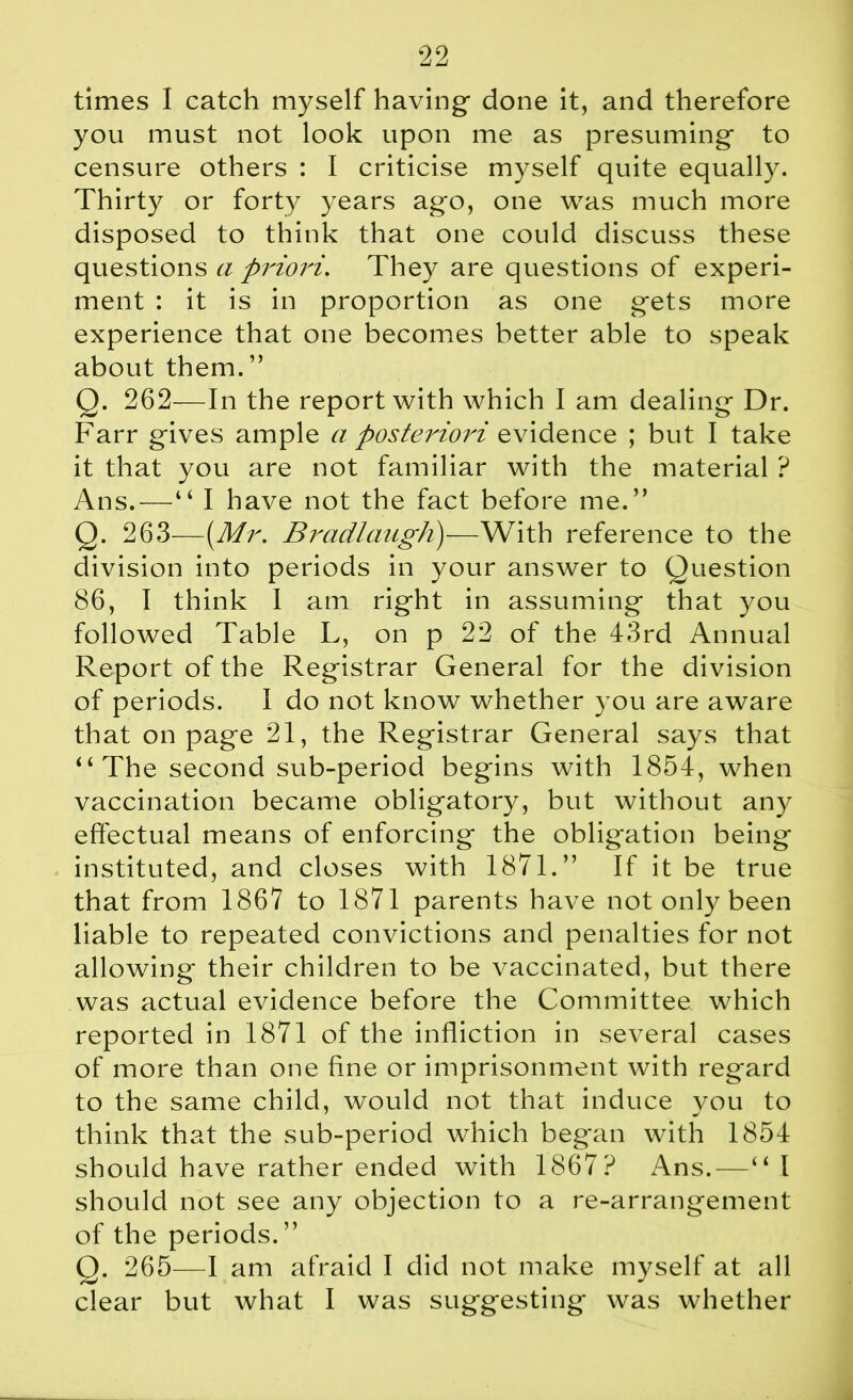 times I catch myself having* done it, and therefore you must not look upon me as presuming* to censure others : I criticise myself quite equally. Thirty or forty years ag*o, one was much more disposed to think that one could discuss these questions a priori. They are questions of experi- ment : it is in proportion as one g*ets more experience that one becomes better able to speak about them.” Q. 262—In the report with which I am dealing* Dr. Farr gives ample a posteriori idence ; but I take it that you are not familiar with the material ? Ans.—“ I have not the fact before me.” Q. 263—{Mr. Bradlaugh)—With reference to the division into periods in your answer to Question 86, I think I am right in assuming that you followed Table L, on p 22 of the 43rd Annual Report of the Registrar General for the division of periods. I do not know whether you are aware that on page 21, the Registrar General says that “The second sub-period begins with 1854, when vaccination became obligatory, but without any effectual means of enforcing the obligation being instituted, and closes with 1871.” If it be true that from 1867 to 1871 parents have not only been liable to repeated convictions and penalties for not allowing* their children to be vaccinated, but there was actual evidence before the Committee which reported in 1871 of the infliction in several cases of more than one fine or imprisonment with regard to the same child, would not that induce vou to think that the sub-period which began with 1854 should have rather ended with 1867? Ans.—“ I should not see any objection to a re-arrangement of the periods.” Q. 265—I am afraid I did not make myself at all clear but what I was suggesting was whether