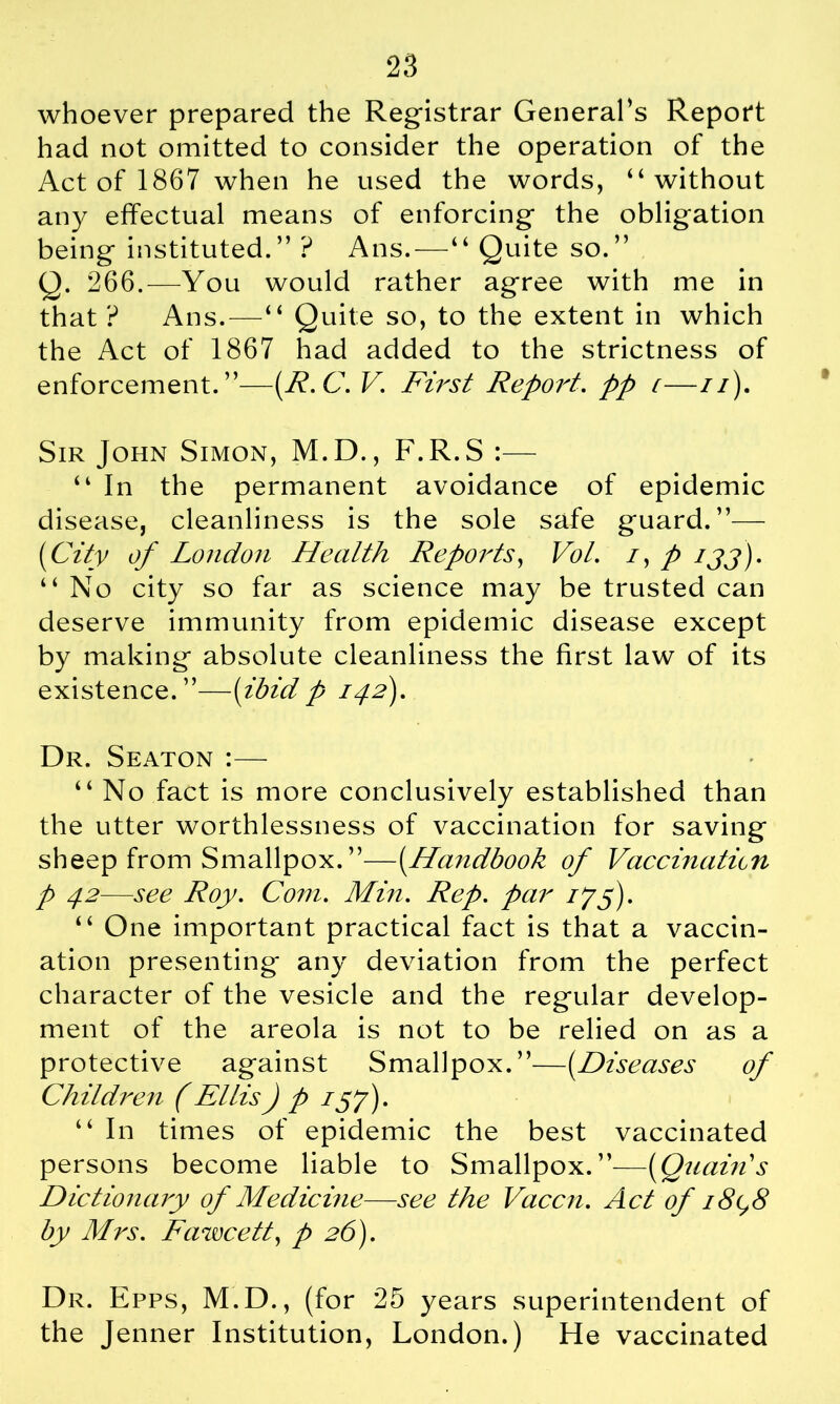 28 whoever prepared the Registrar General’s Report had not omitted to consider the operation of the Act of 1867 when he used the words, “without any effectual means of enforcing the obligation being instituted.” ? Ans.—“ Quite so.” Q. 266.—You would rather agree with me in that ? Ans.—“ Quite so, to the extent in which the Act of 1867 had added to the strictness of enforcement.”—[R.C. V. First Report, pp c—//). Sir John Simon, M.D., F.R.S :— “ In the permanent avoidance of epidemic disease, cleanliness is the sole safe guard.”— (City of London Health Reports, Vol. /, p ijj)- “No city so far as science may be trusted can deserve immunity from epidemic disease except by making absolute cleanliness the first law of its existence.”—[ibid p 142). Dr. Seaton :— “ No fact is more conclusively established than the utter worthlessness of vaccination for saving sheep from Smallpox. ”—[Handbook of Vaccinaticn p 42—see Roy. Com. Min. Rep. par 175). “ One important practical fact is that a vaccin- ation presenting any deviation from the perfect character of the vesicle and the regular develop- ment of the areola is not to be relied on as a protective against Smallpox.”—[Diseases of Children (Ellis) p 157). “ In times of epidemic the best vaccinated persons become liable to Smallpox.”—[Quairis Dictionary of Medicine—see the Vaccn. Act of 18(^8 by Mrs. Fawcett, p 26). Dr. Epps, M.D., (for 25 years superintendent of the Jenner Institution, London.) He vaccinated