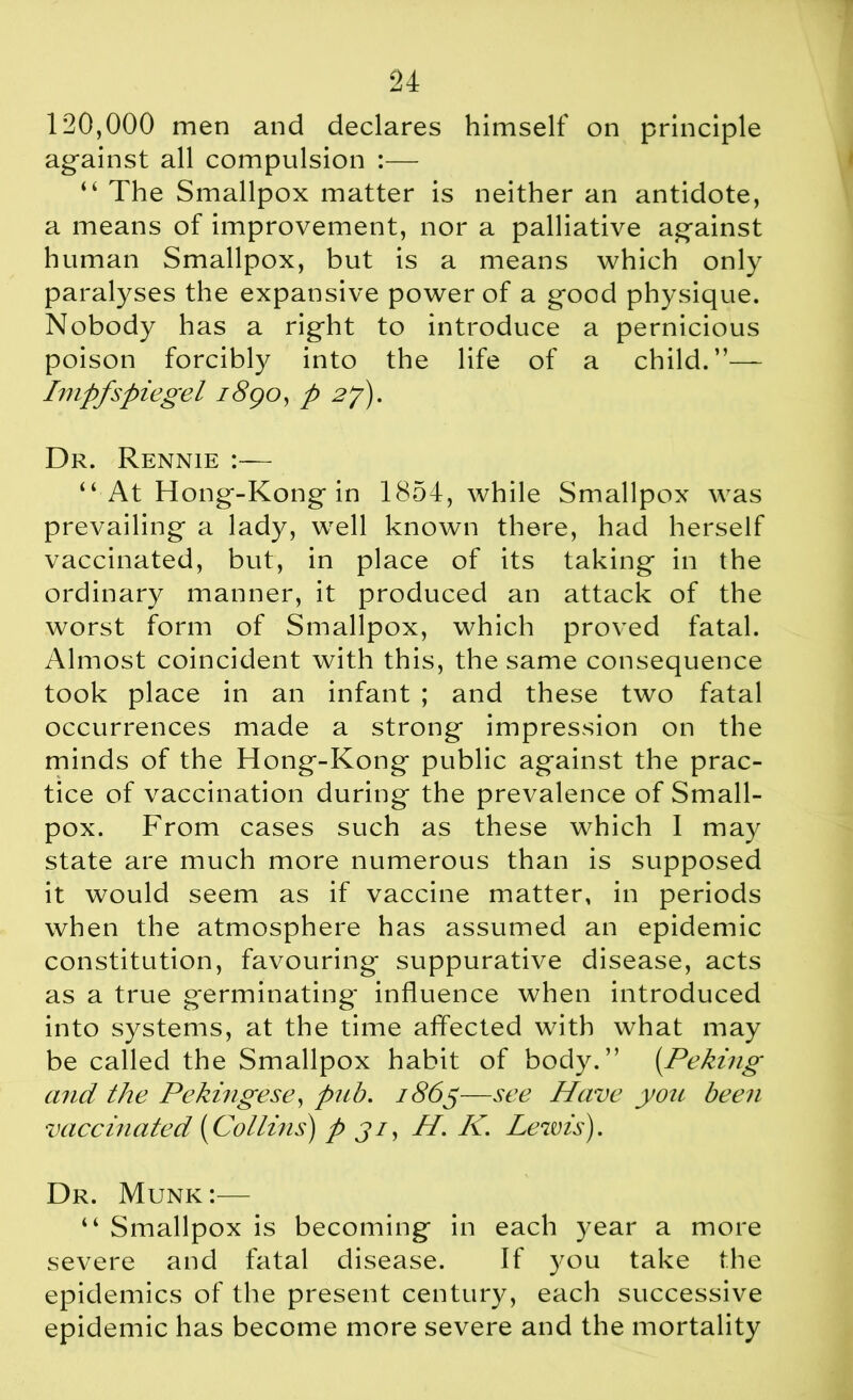 120,000 men and declares himself on principle against all compulsion :— “ The Smallpox matter is neither an antidote, a means of improvement, nor a palliative against human Smallpox, but is a means which only paralyses the expansive power of a good physique. Nobody has a right to introduce a pernicious poison forcibly into the life of a child.”— Impfspiegel i8goy p 2j). Dr. Rennie :— “At Hong-Kong in 1854, while Smallpox was prevailing a lady, well known there, had herself vaccinated, but, in place of its taking in the ordinary manner, it produced an attack of the worst form of Smallpox, which proved fatal. Almost coincident with this, the same consequence took place in an infant ; and these two fatal occurrences made a strong impression on the minds of the Hong-Kong public against the prac- tice of vaccination during the prevalence of Small- pox. From cases such as these which I may state are much more numerous than is supposed it would seem as if vaccine matter, in periods when the atmosphere has assumed an epidemic constitution, favouring suppurative disease, acts as a true germinating influence when introduced into systems, at the time affected with what may be called the Smallpox habit of body.” (Peking and the Pekingese, pub. 1865—see Have you been vaccinated (Collins) p ji, II. K. Lewis). Dr. Munk:— “ Smallpox is becoming in each year a more severe and fatal disease. If you take the epidemics of the present century, each successive epidemic has become more severe and the mortality