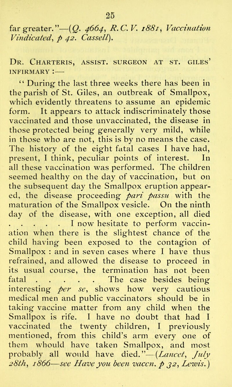 far greater. ”—(Q. 4664, R.C.V. 1881, Vaccination Vindicated, 42. Cassell). Dr. Charteris, assist, surgeon at st. Giles’ INFIRMARY I — “ During the last three weeks there has been in the parish of St. Giles, an outbreak of Smallpox, which evidently threatens to assume an epidemic form. It appears to attack indiscriminately those vaccinated and those unvaccinated, the disease in those protected being generally very mild, while in those who are not, this is by no means the case. The history of the eight fatal cases I have had, present, I think, peculiar points of interest. In all these vaccination was performed. The children seemed healthy on the day of vaccination, but on the subsequent day the Smallpox eruption appear- ed, the disease proceeding pari passu with the maturation of the Smallpox vesicle. On the ninth day of the disease, with one exception, all died I now hesitate to perform vaccin- ation when there is the slightest chance of the child having been exposed to the contagion of Smallpox : and in seven cases where I have thus refrained, and allowed the disease to proceed in its usual course, the termination has not been fatal The case besides being interesting per se, shows how very cautious medical men and public vaccinators should be in taking vaccine matter from any child when the Smallpox is rife. I have no doubt that had I vaccinated the twenty children, I previously mentioned, from this child’s arm every one of them whould have taken Smallpox, and most probably all would have died.”—(Lancet, July 28th, 1866—see Have you been vaccn. p 32, Lewis.)