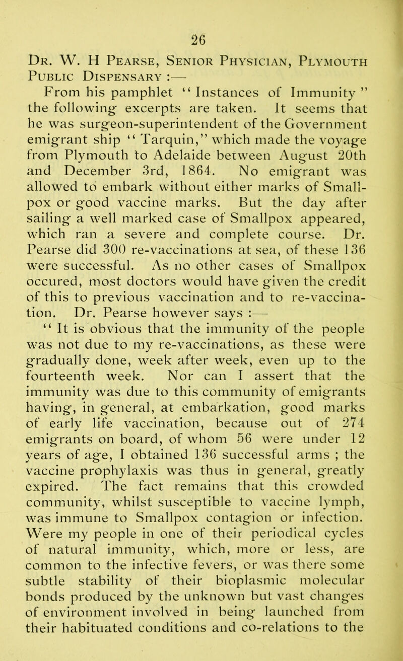 Dr. W. H Pearse, Senior Physician, Plymouth Public Dispensary :— From his pamphlet “ Instances of Immunity ” the following* excerpts are taken. It seems that he was surgeon-superintendent of the Government emigrant ship “ Tarquin,” which made the voyag-e from Plymouth to Adelaide between August 20th and December 3rd, 1864. No emigrant was allowed to embark without either marks of Small- pox or good vaccine marks. But the day after sailing a well marked case of Smallpox appeared, which ran a severe and complete course. Dr. Pearse did 300 re-vaccinations at sea, of these 136 were successful. As no other cases of Smallpox occured, most doctors would have given the credit of this to previous vaccination and to re-vaccina- tion. Dr. Pearse however says :— “ It is obvious that the immunity of the people was not due to my re-vaccinations, as these were gradually done, week after week, even up to the fourteenth week. Nor can I assert that the immunity was due to this community of emigrants having, in general, at embarkation, good marks of early life vaccination, because out of 274 emigrants on board, of whom 56 were under 12 years of age, I obtained 136 successful arms ; the vaccine prophylaxis was thus in general, greatly expired. The fact remains that this crowded community, whilst susceptible to vaccine lymph, was immune to Smallpox contagion or infection. Were my people in one of their periodical cycles of natural immunity, which, more or less, are common to the infective fevers, or was there some subtle stability of their bioplasmic molecular bonds produced by the unknown but vast changes of environment involved in being launched from their habituated conditions and co-relations to the
