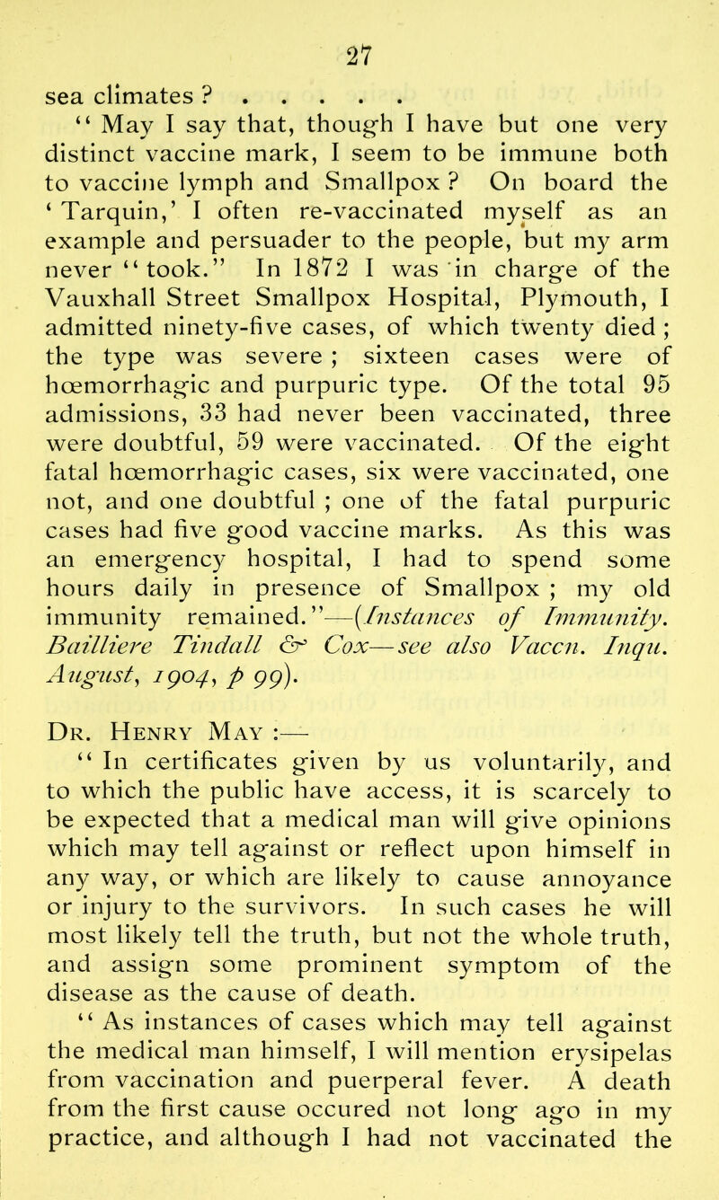 sea climates ? “ May I say that, though I have but one very distinct vaccine mark, I seem to be immune both to vaccine lymph and Smallpox ? On board the 4 Tarquin,’ I often re-vaccinated myself as an example and persuader to the people, but my arm never “took.” In 1872 I was in charge of the Vauxhall Street Smallpox Hospital, Plymouth, I admitted ninety-five cases, of which twenty died ; the type was severe ; sixteen cases were of hoemorrhagic and purpuric type. Of the total 95 admissions, 33 had never been vaccinated, three were doubtful, 59 were vaccinated. Of the eight fatal hoemorrhag'ic cases, six were vaccinated, one not, and one doubtful ; one of the fatal purpuric cases had five good vaccine marks. As this was an emergency hospital, I had to spend some hours daily in presence of Smallpox ; my old immunity remained. ”—(Instances of Immunity. Bailliere Tindall & Cox—see also Vaccn. Inqu. August, 1904, p 99). Dr. Henry May :— “ In certificates given by us voluntarily, and to which the public have access, it is scarcely to be expected that a medical man will give opinions which may tell against or reflect upon himself in any way, or which are likely to cause annoyance or injury to the survivors. In such cases he will most likely tell the truth, but not the whole truth, and assign some prominent symptom of the disease as the cause of death. “ As instances of cases which may tell against the medical man himself, I will mention erysipelas from vaccination and puerperal fever. A death from the first cause occured not long ago in my practice, and although I had not vaccinated the
