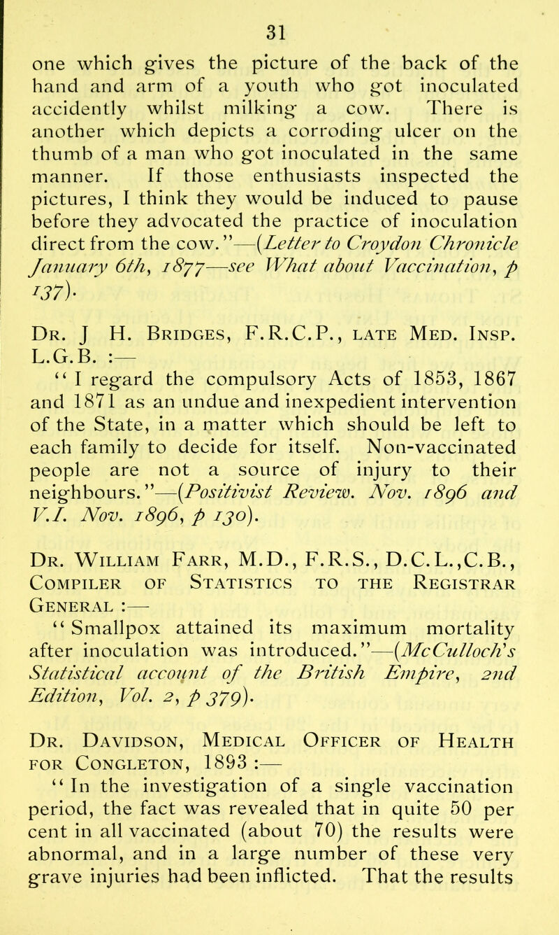one which gives the picture of the back of the hand and arm of a youth who got inoculated accidently whilst milking a cow. There is another which depicts a corroding ulcer on the thumb of a man who got inoculated in the same manner. If those enthusiasts inspected the pictures, I think they would be induced to pause before they advocated the practice of inoculation direct from the cow .—(Letter to Croydon Chronicle January 6th, i8yj—see What about Vaccination, p i37)- Dr. I H. Bridges, F.R.C.P., late Med. Insp. L.G.B. “ I regard the compulsory Acts of 1853, 1867 and 1871 as an undue and inexpedient intervention of the State, in a matter which should be left to each family to decide for itself. Non-vaccinated people are not a source of injury to their neighbours. ”—(.Positivist Review. Nov. r8g6 and V.I. Nov. i8g6, p ijo). Dr. William Farr, M.D., F.R.S., D.C.L.,C.B., Compiler of Statistics to the Registrar General :—- “ Smallpox attained its maximum mortality after inoculation was introduced.”—(McCulloch's Statistical account of the British Empire, 2nd Edition, Vol. 2, p J?g). Dr. Davidson, Medical Officer of Health FOR CONGLETON, 1893 : “ In the investigation of a single vaccination period, the fact was revealed that in quite 50 per cent in all vaccinated (about 70) the results were abnormal, and in a large number of these very grave injuries had been inflicted. That the results