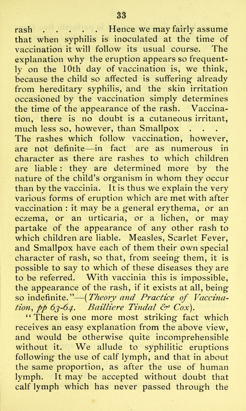 rash Hence we may fairly assume that when syphilis is inoculated at the time of vaccination it will follow its usual course. The explanation why the eruption appears so frequent- ly on the 10th day of vaccination is, we think, because the child so affected is suffering- already from hereditary syphilis, and the skin irritation occasioned by the vaccination simply determines the time of the appearance of the rash. Vaccina- tion, there is no doubt is a cutaneous irritant, much less so, however, than Smallpox The rashes which follow vaccination, however, are not definite—in fact are as numerous in character as there are rashes to which children are liable : they are determined more by the nature of the child’s organism in whom they occur than by the vaccinia. It is thus we explain the very various forms of eruption which are met with after vaccination : it may be a general erythema, or an eczema, or an urticaria, or a lichen, or may partake of the appearance of any other rash to which children are liable. Measles, Scarlet Fever, and Smallpox have each of them their own special character of rash, so that, from seeing them, it is possible to say to which of these diseases they are to be referred. With vaccinia this is impossible, the appearance of the rash, if it exists at all, being so indefinite.”—(Theory and Practice of Vaccina- tion, pp 6J-64. Bailliere Tindal & Cox). ‘‘There is one more most striking fact which receives an easy explanation from the above view, and would be otherwise quite incomprehensible without it. We allude to syphilitic eruptions following the use of calf lymph, and that in about the same proportion, as after the use of human lymph. It may be accepted without doubt that calf lymph which has never passed through the
