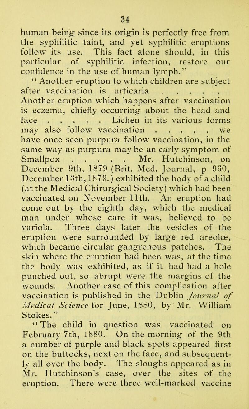 human being- since its origin is perfectly free from the syphilitic taint, and yet syphilitic eruptions follow its use. This fact alone should, in this particular of syphilitic infection, restore our confidence in the use of human lymph.” “ Another eruption to which children are subject after vaccination is urticaria Another eruption which happens after vaccination is eczema, chiefly occurring- about the head and face Lichen in its various forms may also follow vaccination we have once seen purpura follow vaccination, in the same way as purpura may be an early symptom of Smallpox Mr. Hutchinson, on December 9th, 1879 (Brit. Med. Journal, p 960, December 13th, 1879.) exhibited the body of a child (at the Medical Chirurgical Society) which had been vaccinated on November 11th. An eruption had come out by the eighth day, which the medical man under whose care it was, believed to be variola. Three days later the vesicles of the eruption were surrounded by large red areoloe, which became circular gangrenous patches. The skin where the eruption had been was, at the time the body was exhibited, as if it had had a hole punched out, so abrupt were the margins of the wounds. Another case of this complication after vaccination is published in the Dublin Journal of Medical Science for June, 1880, by Mr. William Stokes. ” “The child in question was vaccinated on February 7th, 1880. On the morning of the 9th a number of purple and black spots appeared first on the buttocks, next on the face, and subsequent- ly all over the body. The sloughs appeared as in Mr. Hutchinson’s case, over the sites of the eruption. There were three well-marked vaccine