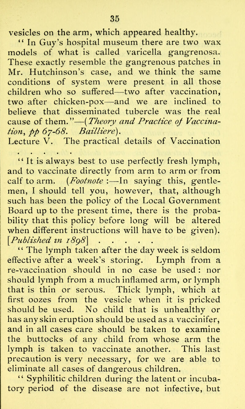 vesicles on the arm, which appeared healthy. “ In Guy’s hospital museum there are two wax models of what is called varicella gangrenosa. These exactly resemble the gangrenous patches in Mr. Hutchinson’s case, and we think the same conditions of system were present in all those children who so suffered—two after vaccination, two after chicken-pox—and we are inclined to believe that disseminated tubercle was the real cause of them.”—(Theory and Practice of Vaccina- tion, pp 6y-68. Bailliere). Lecture V. The practical details of Vaccination • • • • • 44 It is always best to use perfectly fresh lymph, and to vaccinate directly from arm to arm or from calf to arm. (.Footnote :—In saying this, gentle- men, I should tell you, however, that, although such has been the policy of the Local Government Board up to the present time, there is the proba- bility that this policy before long will be altered when different instructions will have to be given). [.Published in i8g8\ “ The lymph taken after the day week is seldom effective after a week’s storing. Lymph from a re-vaccination should in no case be used : nor should lymph from a much inflamed arm, or lymph that is thin or serous. Thick lymph, which at first oozes from the vesicle when it is pricked should be used. No child that is unhealthy or has any skin eruption should be used as a vaccinifer, and in all cases care should be taken to examine the buttocks of any child from whose arm the lymph is taken to vaccinate another. This last precaution is very necessary, for we are able to eliminate all cases of dangerous children. “ Syphilitic children during the latent or incuba- tory period of the disease are not infective, but