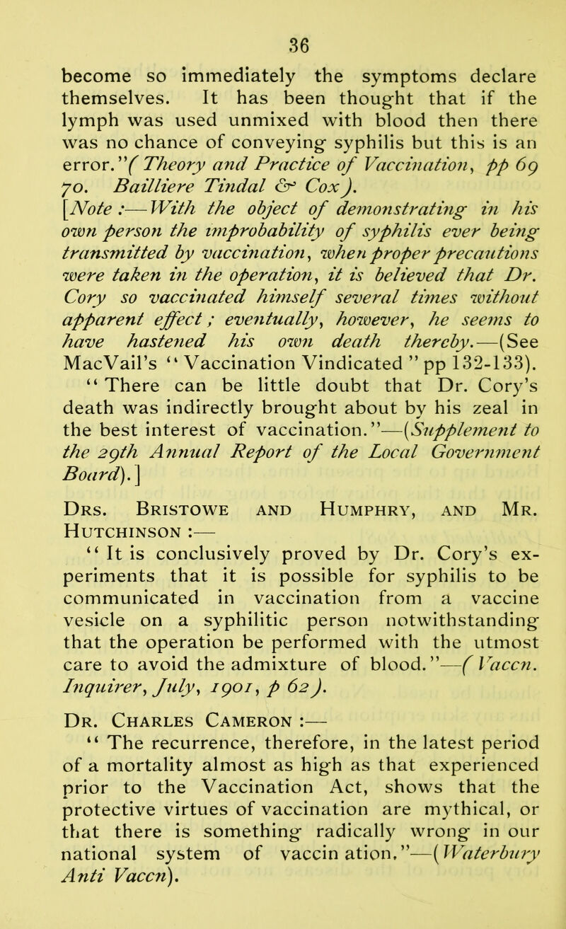 become so immediately the symptoms declare themselves. It has been thought that if the lymph was used unmixed with blood then there was no chance of conveying syphilis but this is an error. ”( Theory and Practice of Vaccination, pp 69 70. Bailliere Tindal <N Cox). [Note :—With the object of demonstrating in his own person the improbability of syphilis ever being transmitted by vaccination, when proper precautions were taken in the operation, it is believed that Dr. Cory so vaccinated himself several times without apparent effect; eventually, however, he seems to have hastened his own death thereby.—(See MacVail’s “ Vaccination Vindicated ” pp 132-133). “ There can be little doubt that Dr. Cory’s death was indirectly brought about by his zeal in the best interest of vaccination.”—(Supplement to the 2gth Annual Report of the Local Government Board).] Drs. Bristowe and Humphry, and Mr. Hutchinson :— “ It is conclusively proved by Dr. Cory’s ex- periments that it is possible for syphilis to be communicated in vaccination from a vaccine vesicle on a syphilitic person notwithstanding that the operation be performed with the utmost care to avoid the admixture of blood.”—( Vaccn. Inquirer, July, igoi, p 62). Dr. Charles Cameron :— “ The recurrence, therefore, in the latest period of a mortality almost as high as that experienced prior to the Vaccination Act, shows that the protective virtues of vaccination are mythical, or that there is something radically wrong in our national system of vaccination.”—(Waterbury Anti Vaccn).