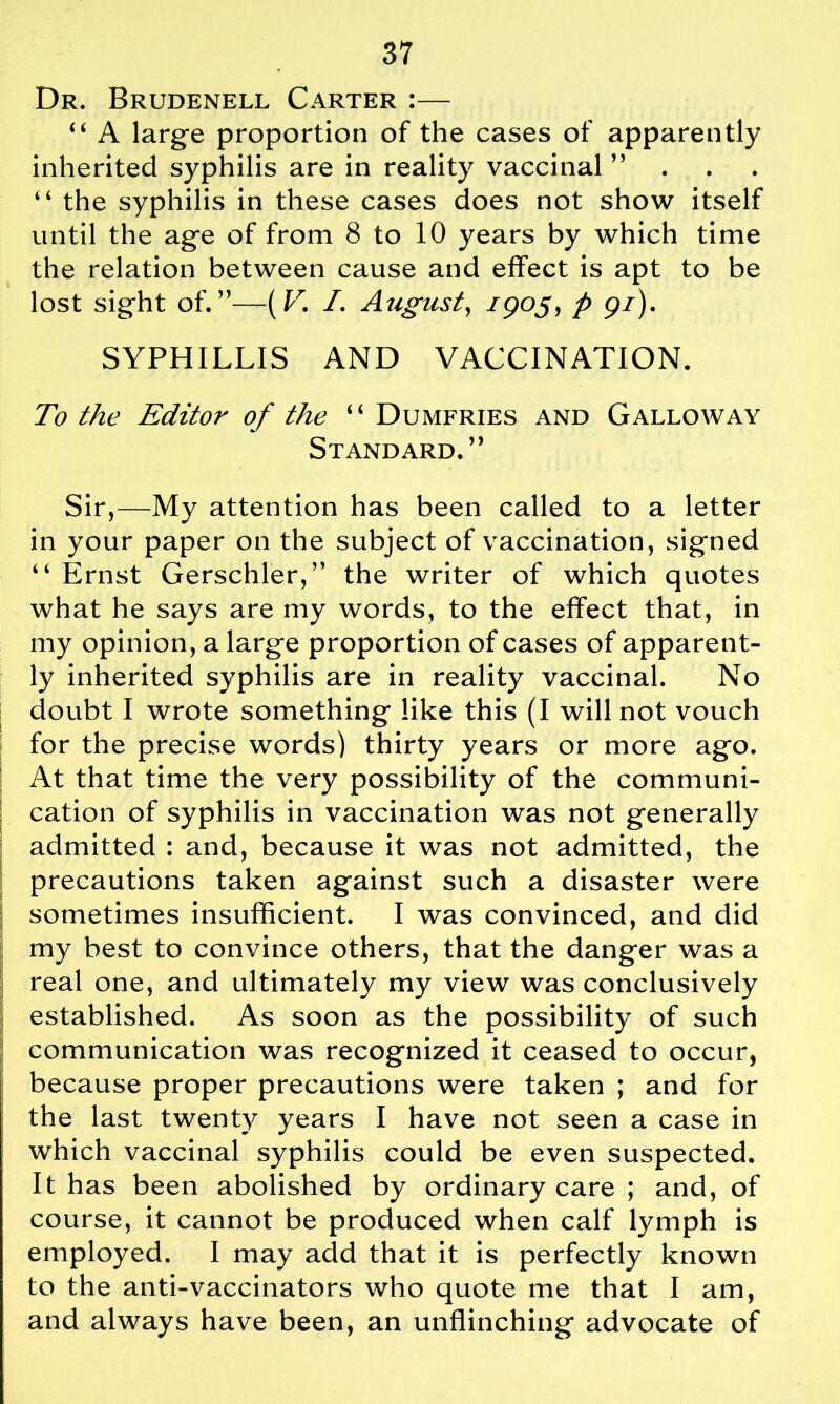 Dr. Brudenell Carter :— “ A large proportion of the cases of apparently inherited syphilis are in reality vaccinal ” “ the syphilis in these cases does not show itself until the age of from 8 to 10 years by which time the relation between cause and effect is apt to be lost sight of.”—(K /. August, /905, p 97). SYPHILLIS AND VACCINATION. To the Editor of the “ Dumfries and Galloway Standard.” Sir,—My attention has been called to a letter in your paper on the subject of vaccination, signed “ Ernst Gerschler,” the writer of which quotes what he says are my words, to the effect that, in my opinion, a large proportion of cases of apparent- ly inherited syphilis are in reality vaccinal. No doubt I wrote something like this (I will not vouch for the precise words) thirty years or more ago. At that time the very possibility of the communi- cation of syphilis in vaccination was not generally admitted : and, because it was not admitted, the precautions taken against such a disaster were sometimes insufficient. I was convinced, and did my best to convince others, that the danger was a \ real one, and ultimately my view was conclusively established. As soon as the possibility of such communication was recognized it ceased to occur, because proper precautions were taken ; and for the last twenty years I have not seen a case in which vaccinal syphilis could be even suspected. It has been abolished by ordinary care ; and, of course, it cannot be produced when calf lymph is employed. I may add that it is perfectly known to the anti-vaccinators who quote me that I am, and always have been, an unflinching advocate of