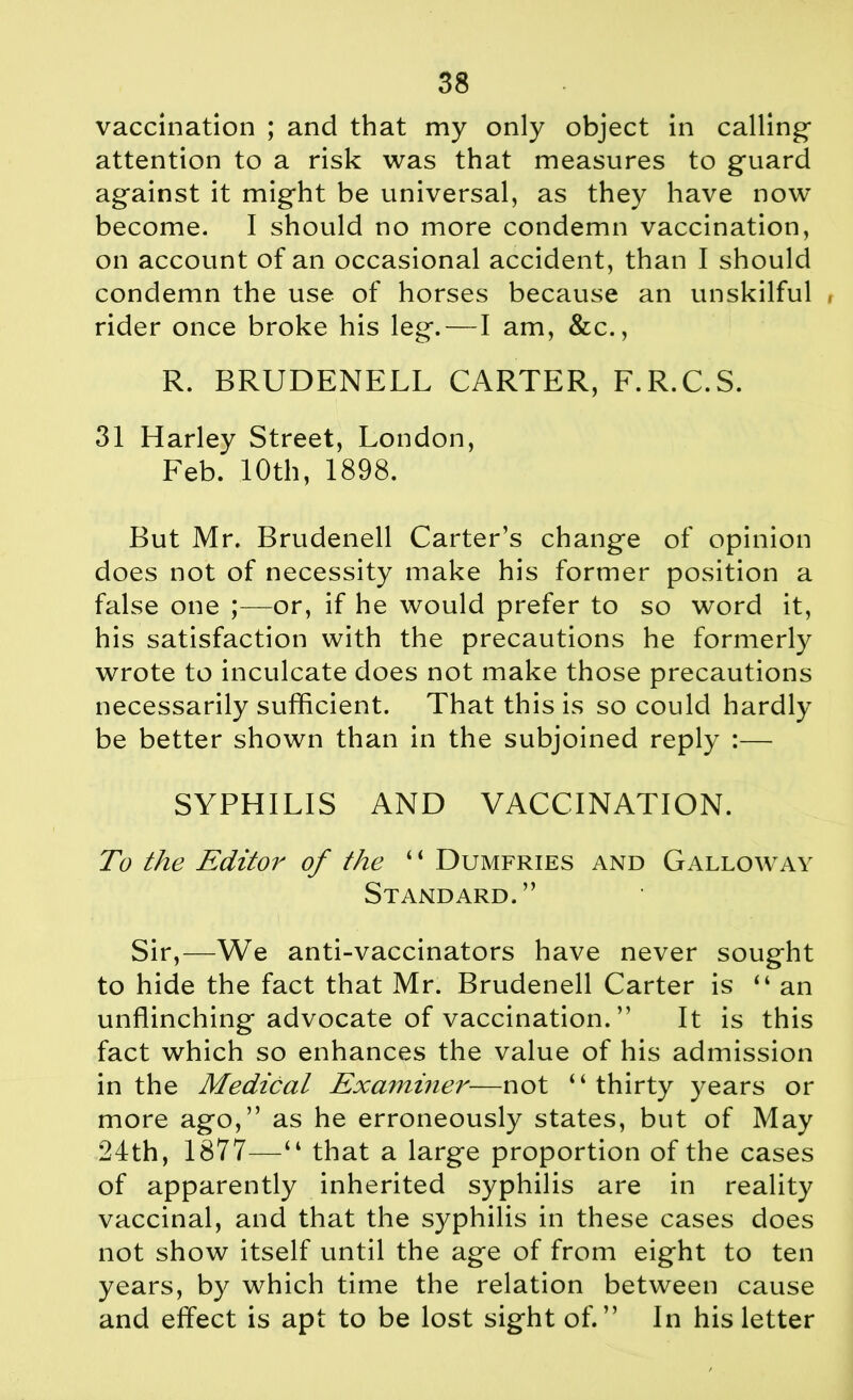 vaccination ; and that my only object in calling- attention to a risk was that measures to guard against it might be universal, as they have now become. I should no more condemn vaccination, on account of an occasional accident, than I should condemn the use of horses because an unskilful rider once broke his leg. — I am, &c., R. BRUDENELL CARTER, F.R.C.S. 31 Harley Street, London, Feb. 10th, 1898. But Mr. Brudenell Carter’s change of opinion does not of necessity make his former position a false one ;—or, if he would prefer to so word it, his satisfaction with the precautions he formerly wrote to inculcate does not make those precautions necessarily sufficient. That this is so could hardly be better shown than in the subjoined reply :— SYPHILIS AND VACCINATION. To the Editor of the “ Dumfries and Galloway Standard.” Sir,—We anti-vaccinators have never sought to hide the fact that Mr. Brudenell Carter is “ an unflinching advocate of vaccination. ” It is this fact which so enhances the value of his admission in the Medical Examiner—not “thirty years or more ago,” as he erroneously states, but of May 24th, 1877—“ that a large proportion of the cases of apparently inherited syphilis are in reality vaccinal, and that the syphilis in these cases does not show itself until the age of from eight to ten years, by which time the relation between cause and effect is apt to be lost sight of.” In his letter