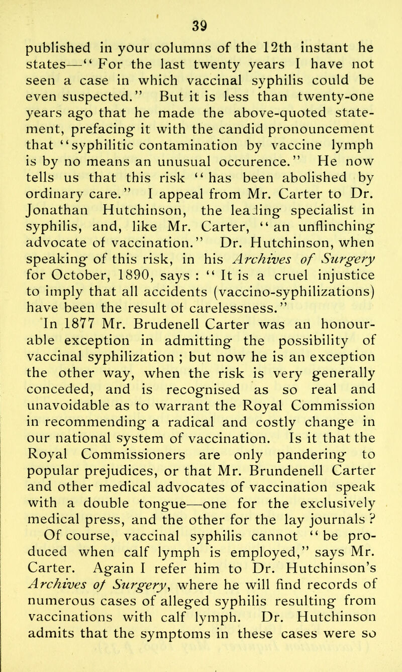 published in your columns of the 12th instant he states—‘ ‘ For the last twenty years I have not seen a case in which vaccinal syphilis could be even suspected.” But it is less than twenty-one years a go that he made the above-quoted state- ment, prefacing it with the candid pronouncement that “syphilitic contamination by vaccine lymph is by no means an unusual occurence.” He now tells us that this risk “ has been abolished by ordinary care.” I appeal from Mr. Carter to Dr. Jonathan Hutchinson, the leaiing specialist in syphilis, and, like Mr. Carter, “ an unflinching advocate of vaccination.” Dr. Hutchinson, when speaking of this risk, in his Archives of Surgery for October, 1890, says : “ It is a cruel injustice to imply that all accidents (vaccino-syphilizations) have been the result of carelessness.” In 1877 Mr. Brudenell Carter was an honour- able exception in admitting the possibility of vaccinal syphilization ; but now he is an exception the other way, when the risk is very generally conceded, and is recognised as so real and unavoidable as to warrant the Royal Commission in recommending a radical and costly change in our national system of vaccination. Is it that the Royal Commissioners are only pandering to popular prejudices, or that Mr. Brundenell Carter and other medical advocates of vaccination speak with a double tongue—one for the exclusively medical press, and the other for the lay journals ? Of course, vaccinal syphilis cannot “ be pro- duced when calf lymph is employed,” says Mr. Carter. Again I refer him to Dr. Hutchinson’s Archives of Surgery, where he will find records of numerous cases of alleged syphilis resulting from vaccinations with calf lymph. Dr. Hutchinson admits that the symptoms in these cases were so