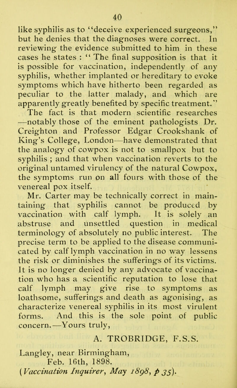 like syphilis as to “deceive experienced surgeons,” but he denies that the diagnoses were correct. In reviewing the evidence submitted to him in these cases he states : “ The final supposition is that it is possible for vaccination, independently of any syphilis, whether implanted or hereditary to evoke symptoms which have hitherto been regarded as peculiar to the latter malady, and which are apparently greatly benefited by specific treatment/’ The fact is that modern scientific researches —notably those of the eminent pathologists Dr. Creighton and Professor Edgar Crookshank of King’s College, London—have demonstrated that the analogy of cowpox is not to smallpox but to syphilis ; and that when vaccination reverts to the original untamed virulency of the natural Cowpox, the symptoms run on all fours with those of the venereal pox itself. Mr. Carter may be technically correct in main- taining that syphilis cannot be produced by vaccination with calf lymph. It is solely an abstruse and unsettled question in medical terminology of absolutely no public interest. The precise term to be applied to the disease communi- cated by calf lymph vaccination in no way lessens the risk or diminishes the sufferings of its victims. It is no longer denied by any advocate of vaccina- tion who has a scientific reputation to lose that calf lymph may give rise to symptoms as loathsome, sufferings and death as agonising, as characterize venereal syphilis in its most virulent forms. And this is the sole point of public concern.—Yours truly, A. TROBRIDGE, F.S.S. Langley, near Birmingham, Feb. 16th, 1898. ( Vaccination Inquirer, May 1898, p jy).