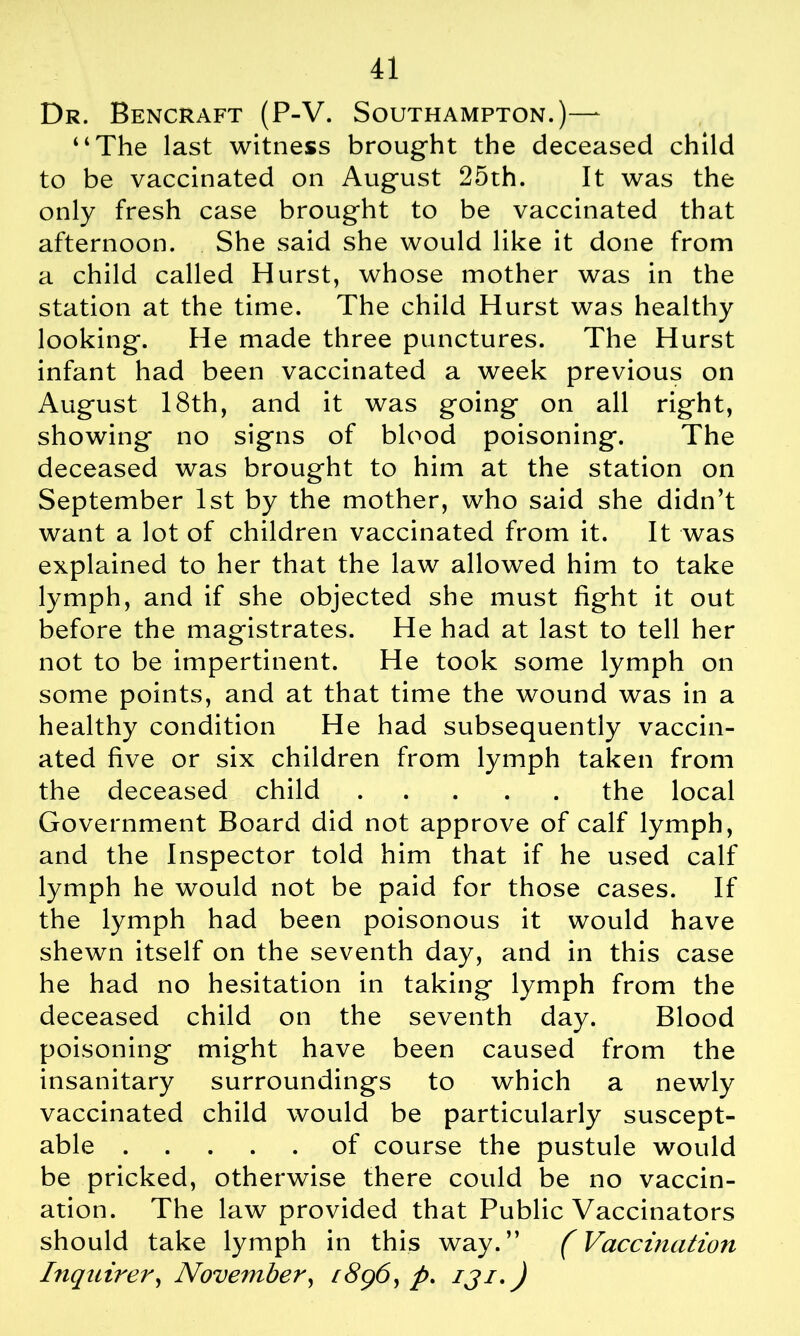 Dr. Bencraft (P-V. Southampton.)—- “The last witness brought the deceased child to be vaccinated on August 25th. It was the only fresh case brought to be vaccinated that afternoon. She said she would like it done from a child called Hurst, whose mother was in the station at the time. The child Hurst was healthy looking. He made three punctures. The Hurst infant had been vaccinated a week previous on August 18th, and it was going on all right, showing no signs of blood poisoning. The deceased was brought to him at the station on September 1st by the mother, who said she didn’t want a lot of children vaccinated from it. It was explained to her that the law allowed him to take lymph, and if she objected she must fight it out before the magistrates. He had at last to tell her not to be impertinent. He took some lymph on some points, and at that time the wound was in a healthy condition He had subsequently vaccin- ated five or six children from lymph taken from the deceased child the local Government Board did not approve of calf lymph, and the Inspector told him that if he used calf lymph he would not be paid for those cases. If the lymph had been poisonous it would have shewn itself on the seventh day, and in this case he had no hesitation in taking lymph from the deceased child on the seventh day. Blood poisoning might have been caused from the insanitary surroundings to which a newly vaccinated child would be particularly suscept- able of course the pustule would be pricked, otherwise there could be no vaccin- ation. The law provided that Public Vaccinators should take lymph in this way.” (Vaccination Inquirer, November, /8g6, p. iji,)