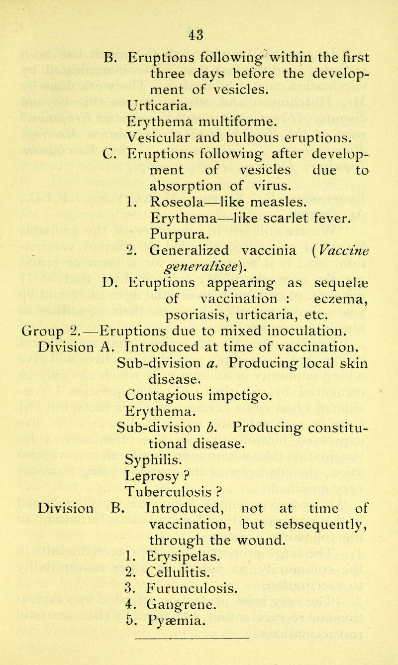 B. Eruptions following within the first three days before the develop- ment of vesicles. Urticaria. Erythema multiforme. Vesicular and bulbous eruptions. C. Eruptions following after develop- ment of vesicles due to absorption of virus. 1. Roseola—like measles. Erythema—like scarlet fever. Purpura. 2. Generalized vaccinia (Vaccine generalised). D. Eruptions appearing as sequela? of vaccination : eczema, psoriasis, urticaria, etc. Group 2.—Eruptions due to mixed inoculation. Division A. Introduced at time of vaccination. Sub-division a. Producing local skin disease. Contagious impetigo. Erythema. Sub-division b. Producing constitu- tional disease. Syphilis. Leprosy ? Tuberculosis ? Division B. Introduced, not at time of vaccination, but sebsequently, through the wound. 1. Erysipelas. 2. Cellulitis. 3. Furunculosis. 4. Gangrene. 5. Pyaemia.