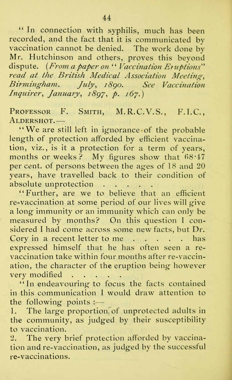 “ In connection with syphilis, much has been recorded, and the fact that it is communicated by vaccination cannot be denied. The work done by Mr. Hutchinson and others, proves this beyond dispute. (From a paper on ‘ ‘ Vaccination Eruptions” read at the British Medical Association Meeting■ o / Birmingham. July, i8go. See Vaccination Inquirer, January, i8gf, p. 167.) Professor F. Smith, M.R.C.V.S., F. I.C., Aldershot.— “We are still left in ignorance of the probable length of protection afforded by efficient vaccina- tion, viz., is it a protection for a term of years, months or weeks ? My figures show that 68*47 per cent, of persons between the ages of 18 and 20 years, have travelled back to their condition of absolute unprotection “Further, are we to believe that an efficient re-vaccination at some period of our lives will give a long immunity or an immunity which can only be measured by months? On this question I con- sidered I had come across some new facts, but Dr. Cory in a recent letter to me has expressed himself that he has often seen a re- vaccination take within four months after re-vaccin- ation, the character of the eruption being however very modified “In endeavouring to focus the facts contained in this communication I would draw attention to the following points :— 1. The large proportion, of unprotected adults in the community, as judged by their susceptibility to vaccination. 2. The very brief protection afforded by vaccina- tion and re-vaccination, as judged by the successful re-vaccinations.
