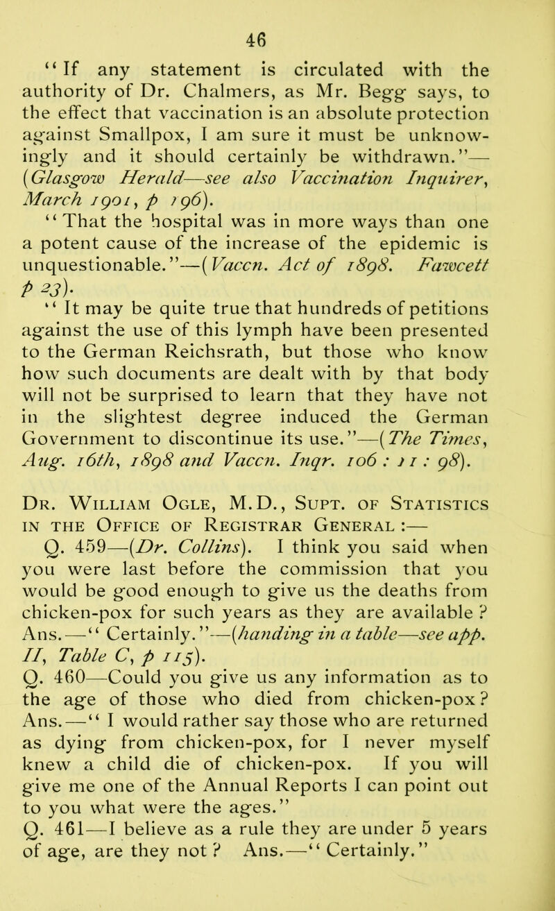 “ If any statement is circulated with the authority of Dr. Chalmers, as Mr. Begg says, to the effect that vaccination is an absolute protection against Smallpox, I am sure it must be unknow- ingly and it should certainly be withdrawn.”— ('Glasgow Herald—see also Vaccination Inquirer, March 1901, p 196). “ That the hospital was in more ways than one a potent cause of the increase of the epidemic is unquestionable.”—( Vaccn. Act of 1898. Fawcett p 23). “ It may be quite true that hundreds of petitions against the use of this lymph have been presented to the German Reichsrath, but those who know how such documents are dealt with by that body will not be surprised to learn that they have not in the slightest degree induced the German Government to discontinue its use.”—(The Times, Aug. 16th, 1898 and Vaccn. Inqr. 106 : j 1: 98). Dr. William Ogle, M.D., Supt. of Statistics in the Office of Registrar General :— Q. 459—(Dr. Cotlins). I think you said when you were last before the commission that you would be good enough to give us the deaths from chicken-pox for such years as they are available ? Ans. — “ Certainly. ”—(handing in a table—see app. II, Table C, p 1 if). Q. 460—Could you give us any information as to the age of those who died from chicken-pox ? Ans.—“ I would rather say those who are returned as dying from chicken-pox, for I never myself knew a child die of chicken-pox. If you will give me one of the Annual Reports I can point out to you what were the ages.” Q. 461—I believe as a rule they are under 5 years of age, are they not ? Ans.—“ Certainly.”