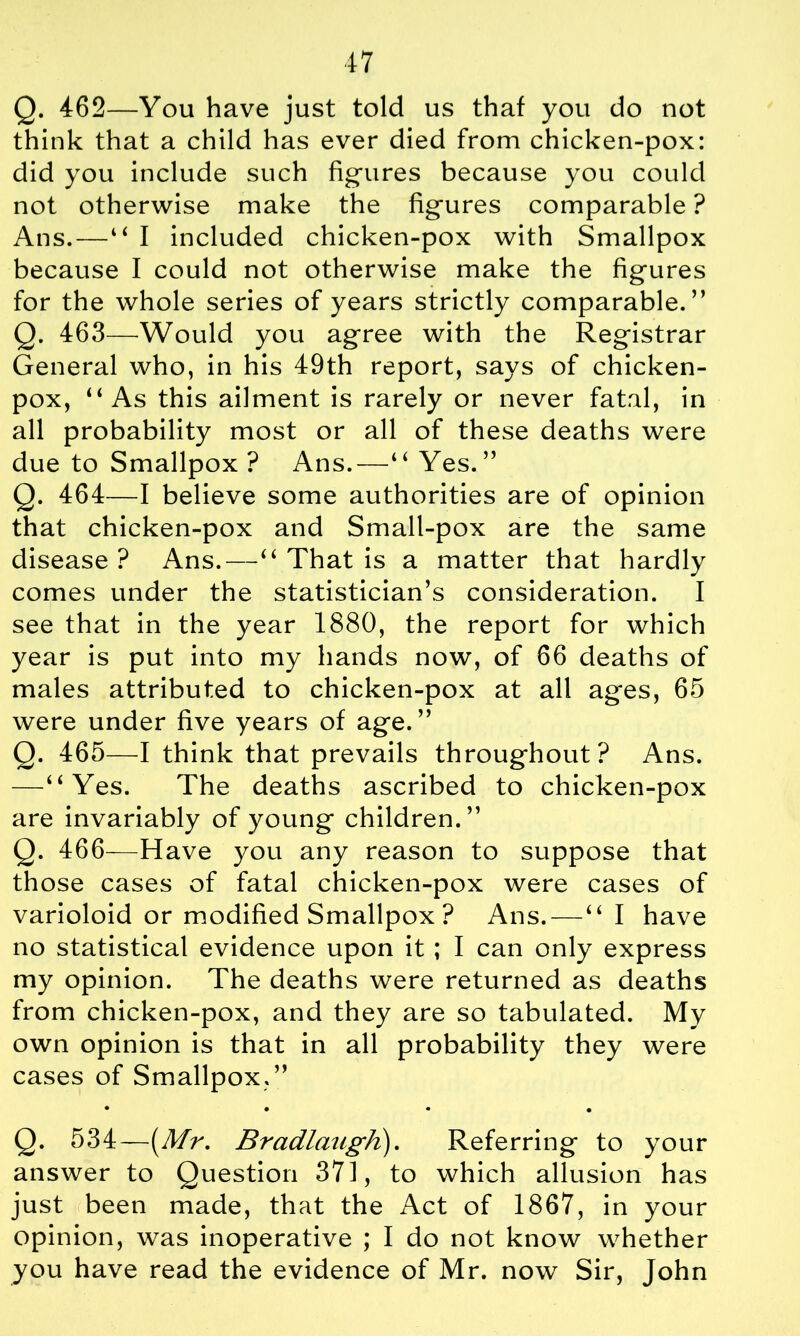 Q. 462—You have just told us that you do not think that a child has ever died from chicken-pox: did you include such figures because you could not otherwise make the figures comparable ? Ans.—“ I included chicken-pox with Smallpox because I could not otherwise make the figures for the whole series of years strictly comparable.” Q. 463—Would you agree with the Registrar General who, in his 49th report, says of chicken- pox, “ As this ailment is rarely or never fatal, in all probability most or all of these deaths were due to Smallpox ? Ans.—“Yes.” Q. 464—I believe some authorities are of opinion that chicken-pox and Small-pox are the same disease ? Ans.—“ That is a matter that hardly comes under the statistician’s consideration. I see that in the year 1880, the report for which year is put into my hands now, of 66 deaths of males attributed to chicken-pox at all ages, 65 were under five years of age.” Q. 465—I think that prevails throughout? Ans. —“Yes. The deaths ascribed to chicken-pox are invariably of young children.” Q. 466—Have you any reason to suppose that those cases of fatal chicken-pox were cases of varioloid or modified Smallpox ? Ans. — “ I have no statistical evidence upon it ; I can only express my opinion. The deaths were returned as deaths from chicken-pox, and they are so tabulated. My own opinion is that in all probability they were cases of Smallpox.” • • • • Q. 534—(Mr. BradlaugK). Referring to your answer to Question 371, to which allusion has just been made, that the Act of 1867, in your opinion, was inoperative ; I do not know whether you have read the evidence of Mr. now Sir, John