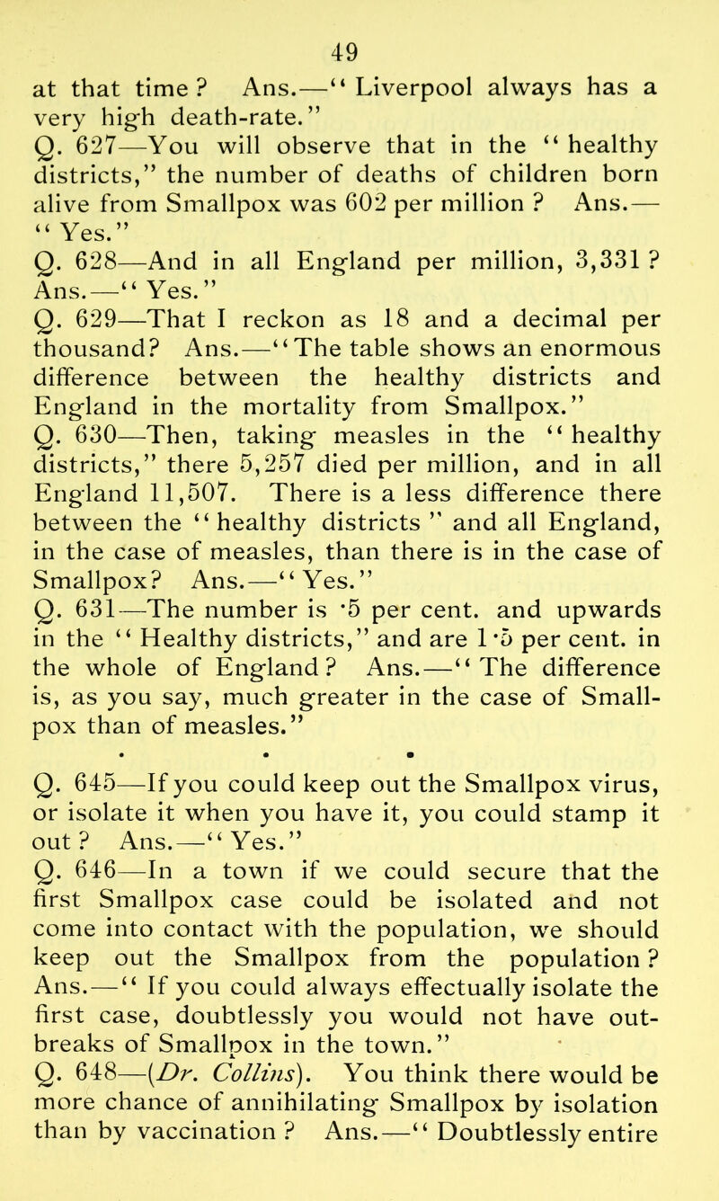 at that time? Ans.—“Liverpool always has a very high death-rate.” Q. 627—You will observe that in the “ healthy districts,” the number of deaths of children born alive from Smallpox was 602 per million ? Ans.— “Yes.” Q. 628—And in all England per million, 3,331 ? Ans.—“ Yes. ” Q. 629—That I reckon as 18 and a decimal per thousand? Ans.—“The table shows an enormous difference between the healthy districts and England in the mortality from Smallpox.” Q. 630—Then, taking measles in the “ healthy districts,” there 5,257 died per million, and in all England 11,507. There is a less difference there between the “healthy districts ” and all England, in the case of measles, than there is in the case of Smallpox? Ans.—“Yes.” Q. 631—The number is *5 per cent, and upwards in the “ Healthy districts,” and are 1*5 per cent, in the whole of England? Ans.—“The difference is, as you say, much greater in the case of Small- pox than of measles.” • • • Q. 645—If you could keep out the Smallpox virus, or isolate it when you have it, you could stamp it out? Ans.—“Yes.” Q. 646—In a town if we could secure that the first Smallpox case could be isolated and not come into contact with the population, we should keep out the Smallpox from the population ? Ans. — “ If you could always effectually isolate the first case, doubtlessly you would not have out- breaks of Smallnox in the town.” JL Q. 648—[Dr. Collins). You think there would be more chance of annihilating Smallpox by isolation than by vaccination ? Ans.—“ Doubtlessly entire