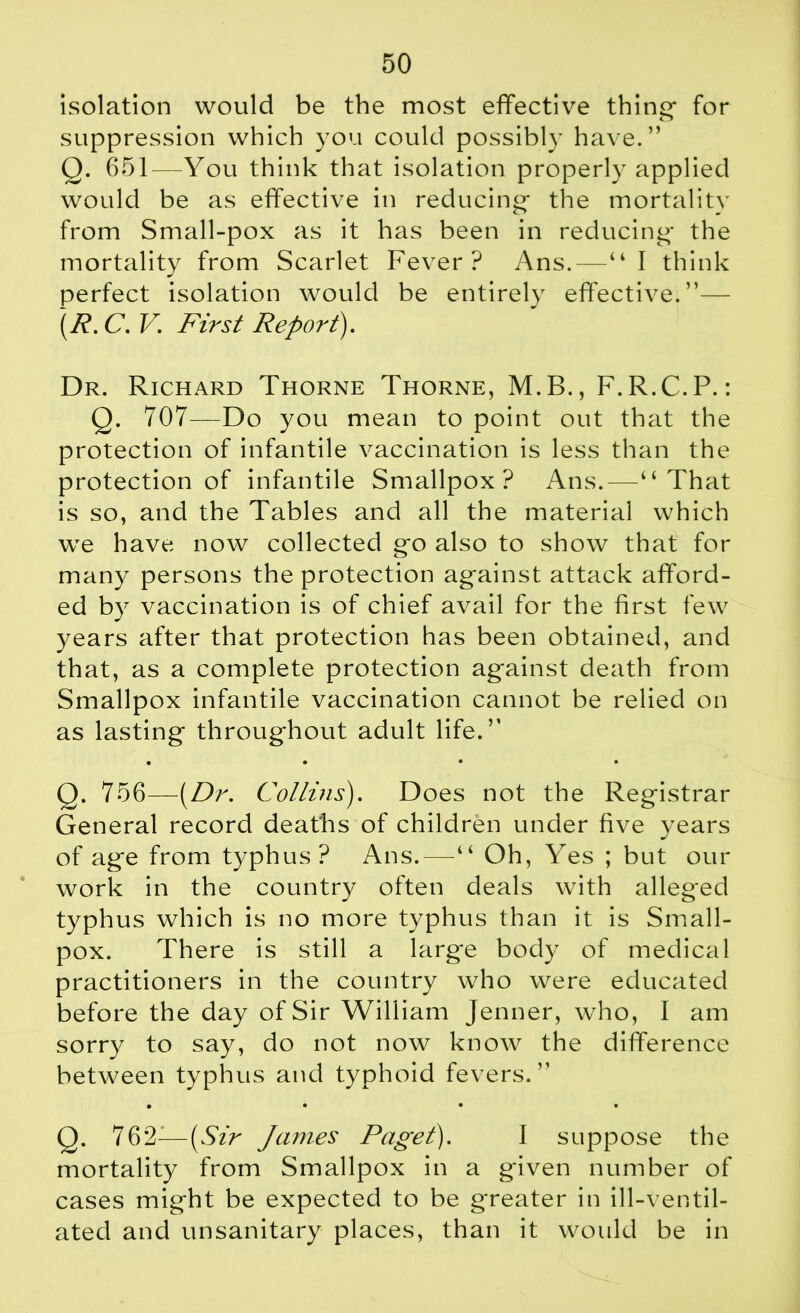 isolation would be the most effective thine for suppression which you could possibly have.” Q. 651—You think that isolation properly applied would be as effective in reducing- the mortality from Small-pox as it has been in reducing- the mortality from Scarlet Fever? Ans.—“I think perfect isolation would be entirely effective.”— (R.C. V. First Report). Dr. Richard Thorne Thorne, M.B., F.R.C.P.: Q. 707—Do you mean to point out that the protection of infantile vaccination is less than the protection of infantile Smallpox? Ans.—“That is so, and the Tables and all the material which we have now collected g-o also to show that for many persons the protection ag*ainst attack afford- ed by vaccination is of chief avail for the first few years after that protection has been obtained, and that, as a complete protection against death from Smallpox infantile vaccination cannot be relied on as lasting throughout adult life.” • • • • Q. 756—[Dr. Collins). Does not the Registrar General record deaths of children under five years of age from typhus? Ans.—“ Oh, Yes ; but our work in the country often deals with alleged typhus which is no more typhus than it is Small- pox. There is still a large body of medical practitioners in the country who were educated before the day of Sir William Jenner, who, I am sorry to say, do not now know the difference between typhus and typhoid fevers. ” • • • • Q. 762-—(Sir James Paget). I suppose the mortality from Smallpox in a given number of cases might be expected to be greater in ill-ventil- ated and unsanitary places, than it would be in