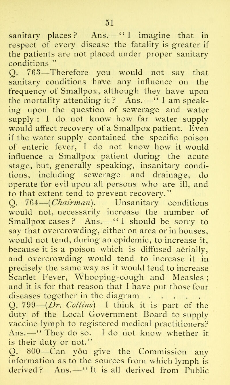 sanitary places? Ans.—“I imagine that in respect of every disease the fatality is greater if the patients are not placed under proper sanitary conditions Q. 763—Therefore you would not say that sanitary conditions have any influence on the frequency of Smallpox, although they have upon the mortality attending it ? Ans.—“ I am speak- ing* upon the question of sewerage and water supply : I do not know how far water supply would affect recovery of a Smallpox patient. Even if the water supply contained the specific poison of enteric fever, I do not know how it would influence a Smallpox patient during the acute stage, but, generally speaking, insanitary condi- tions, including sewerage and drainage, do operate for evil upon all persons who are ill, and to that extent tend to prevent recovery.” Q. 764—(Chairman). Unsanitary conditions would not, necessarily increase the number of Smallpox cases ? Ans.—“I should be sorry to say that overcrowding, either on area or in houses, would not tend, during an epidemic, to increase it, because it is a poison which is diffused aerially, and overcrowding would tend to increase it in precisely the same way as it would tend to increase Scarlet Fever, Whooping-coug*h and Measles ; and it is for that reason that I have put those four diseases together in the diagram Q. 799—(Dr. Collins) I think it is part of the duty of the Local Government Board to supply vaccine lymph to registered medical practitioners? Ans.—“ They do so. I do not know whether it is their duty or not.” Q. 800—Can you give the Commission any information as to the sources from which lymph is derived? Ans. — “It is all derived from Public