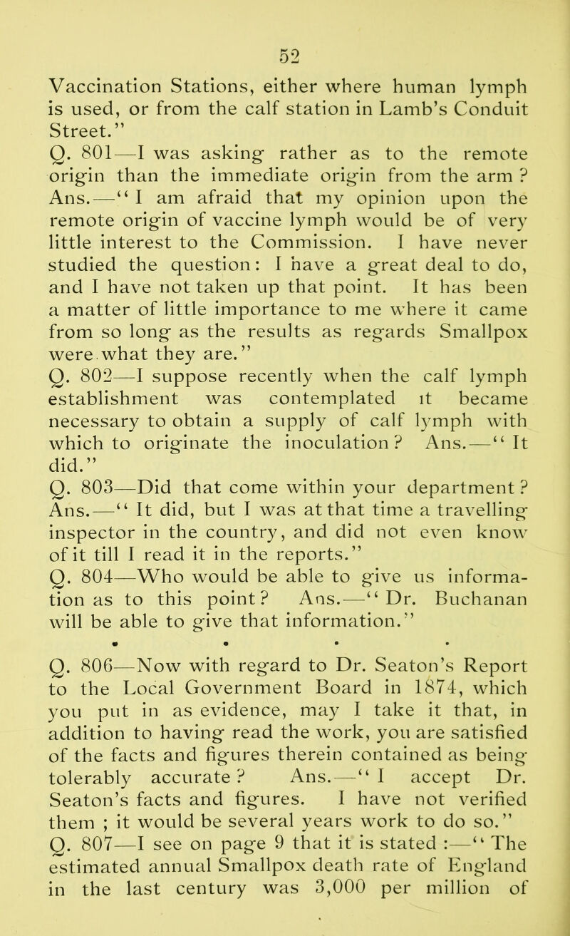 Vaccination Stations, either where human lymph is used, or from the calf station in Lamb’s Conduit Street. ” Q. 801—I was asking rather as to the remote origin than the immediate origin from the arm ? Ans.—“ I am afraid that my opinion upon the remote origin of vaccine lymph would be of very little interest to the Commission. I have never studied the question: I have a great deal to do, and I have not taken up that point. It has been a matter of little importance to me where it came from so long as the results as regards Smallpox were.what they are.” Q. 802—I suppose recently when the calf lymph establishment was contemplated it became necessary to obtain a supply of calf lymph with which to originate the inoculation ? Ans. — “It did.” Q. 803—Did that come within your department ? Ans.—“ It did, but I was at that time a travelling inspector in the country, and did not even know of it till I read it in the reports.” Q. 804—Who would be able to give us informa- tion as to this point? Ans.—“Dr. Buchanan will be able to give that information. ” • • • • Q. 806—Now with regard to Dr. Seaton’s Report to the Local Government Board in 1874, which you put in as evidence, may I take it that, in addition to having read the work, you are satisfied of the facts and figures therein contained as being tolerably accurate ? Ans.—“ I accept Dr. Seaton’s facts and figures. I have not verified them ; it would be several years work to do so.” Q. 807—I see on page 9 that it is stated :—“ The estimated annual Smallpox death rate of England in the last century was 3,000 per million of