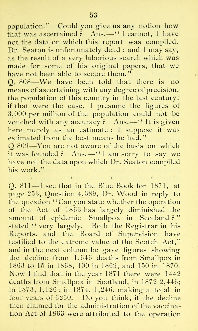 population.” Could you give us any notion how that was ascertained ? Ans.—“ I cannot, I have not the data on which this report was compiled. Dr. Seaton is unfortunately dead : and I may say, as the result of a very laborious search which was made for some of his original papers, that we have not been able to secure them.” Q. 808—We have been told that there is no means of ascertaining with any degree of precision, the population of this country in the last century; if that were the case, I presume the figures of 3,000 per million of the population could not be vouched with any accuracy ? Ans.—“ It is given here merely as an estimate : I suppose it was estimated from the best means he had.” Q 809—You are not aware of the basis on which it was founded ? Ans. — “ I am sorry to say we have not the data upon which Dr. Seaton compiled his work.” 0 • • • Q. 811—I see that in the Blue Book for 1871, at page 253, Question 4,389, Dr. Wood in reply to the question “Can you state whether the operation of the Act of 1863 has largely diminished the amount of epidemic Smallpox in Scotland ? ” stated “very largely. Both the Registrar in his Reports, and the Board of Supervision have testified to the extreme value of the Scotch Act,” and in the next column be gave figures showing the decline from 1,646 deaths from Smallpox in 1863 to 15 in 1868, 100 in 1869, and 150 in 1870. Now I find that in the year 1871 there were 1442 deaths from Smallpox in Scotland, in 1872 2,446; in 1873, 1,126 ; in 1874, 1,246, making a total in four years of 6260. Do you think, if the decline then claimed for the administration of the vaccina- tion Act of 1863 were attributed to the operation