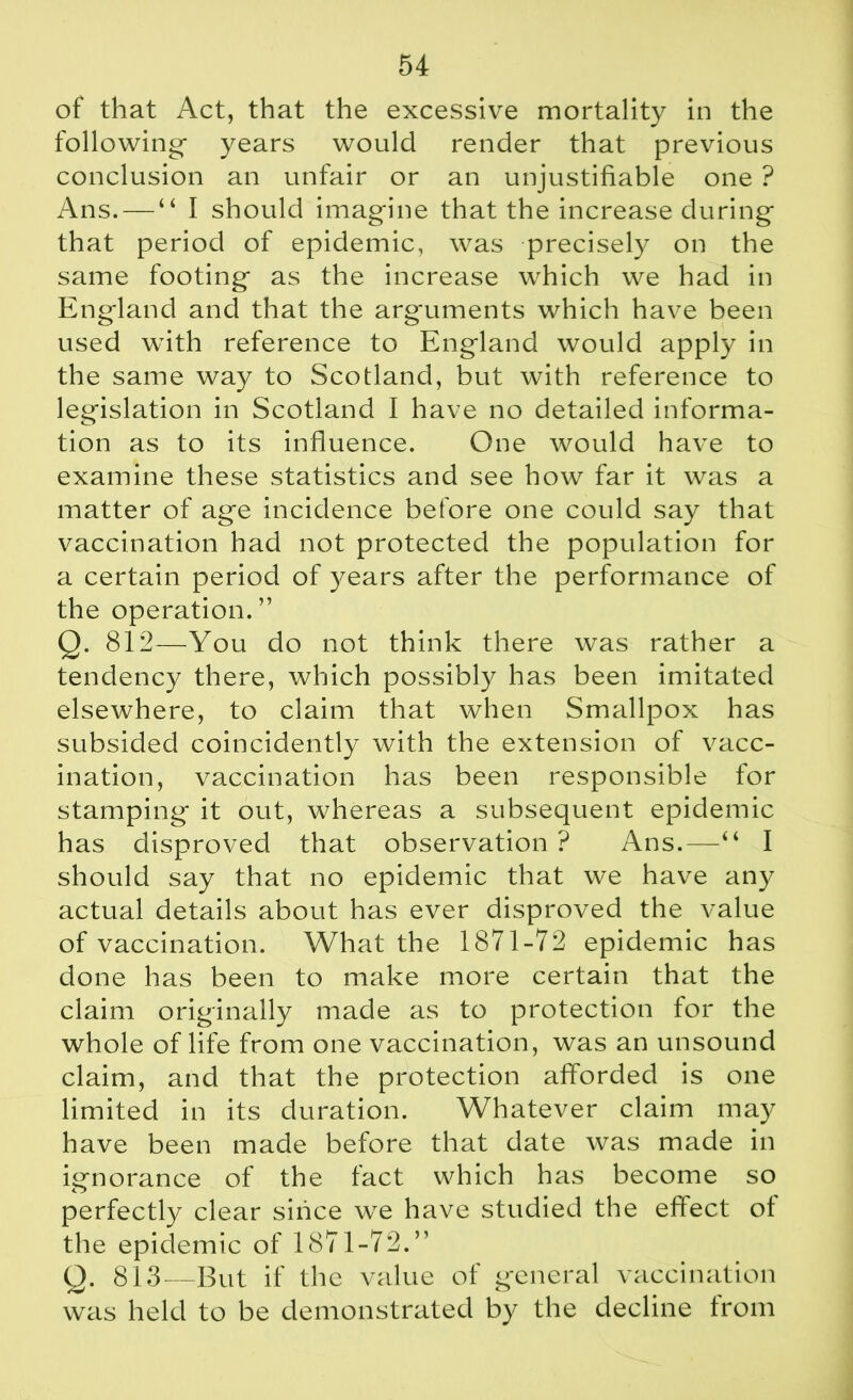 of that Act, that the excessive mortality in the following- years would render that previous conclusion an unfair or an unjustifiable one ? Ans. — “ I should imagine that the increase during that period of epidemic, was precisely on the same footing- as the increase which we had in England and that the arguments which have been used with reference to England would apply in the same way to Scotland, but with reference to legislation in Scotland I have no detailed informa- tion as to its influence. One would have to examine these statistics and see how far it was a matter of age incidence before one could say that vaccination had not protected the population for a certain period of years after the performance of the operation. ” Q. 812—You do not think there was rather a tendency there, which possibly has been imitated elsewhere, to claim that when Smallpox has subsided coincidently with the extension of vacc- ination, vaccination has been responsible for stamping it out, whereas a subsequent epidemic has disproved that observation ? Ans.—“ I should say that no epidemic that we have any actual details about has ever disproved the value of vaccination. What the 1871-72 epidemic has done has been to make more certain that the claim originally made as to protection for the whole of life from one vaccination, was an unsound claim, and that the protection afforded is one limited in its duration. Whatever claim may have been made before that date was made in ignorance of the fact which has become so perfectly clear since we have studied the effect ot the epidemic of 1871-72.” Q. 813—But if the value of general vaccination was held to be demonstrated by the decline from